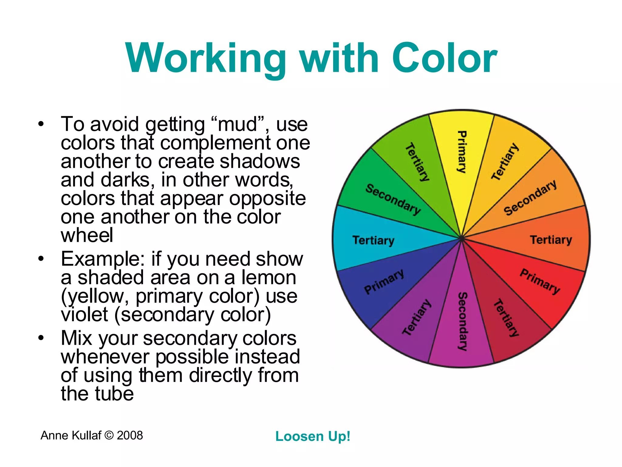 Working with Color To avoid getting “mud”, use colors that complement one another to create shadows and darks, in other words, colors that appear opposite one another on the color wheel Example: if you need show a shaded area on a lemon (yellow, primary color) use violet (secondary color) Mix your secondary colors whenever possible instead of using them directly from the tube 