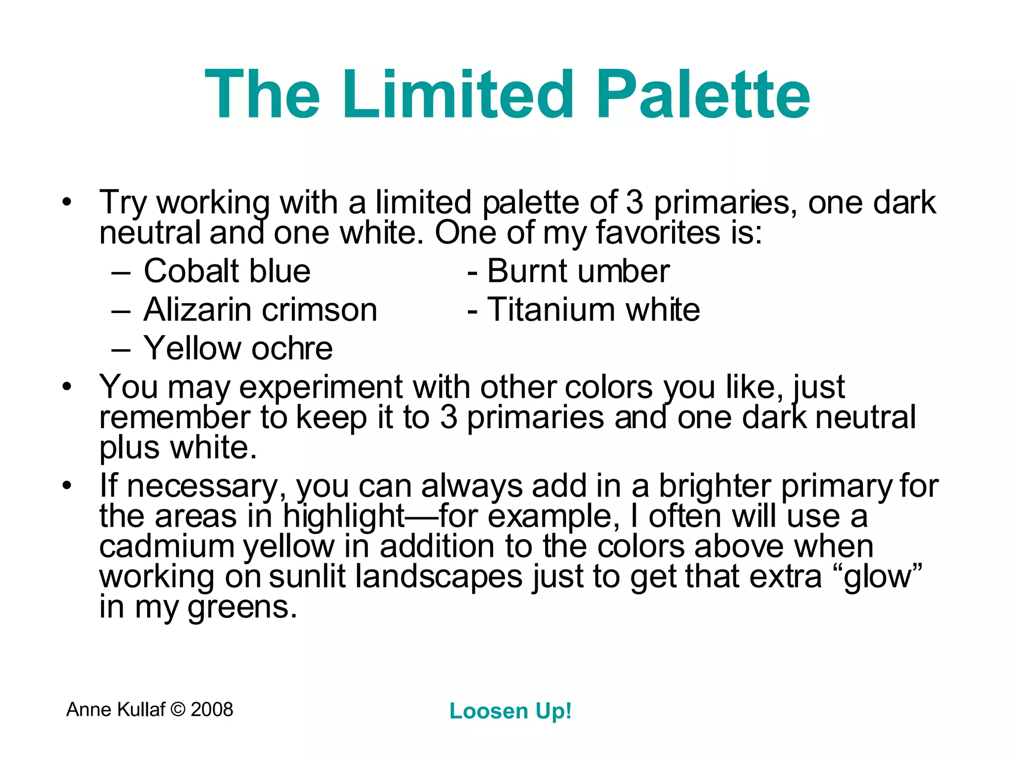 The Limited Palette Try working with a limited palette of 3 primaries, one dark neutral and one white. One of my favorites is: Cobalt blue - Burnt umber  Alizarin crimson - Titanium white Yellow ochre You may experiment with other colors you like, just remember to keep it to 3 primaries and one dark neutral plus white.  If necessary, you can always add in a brighter primary for the areas in highlight—for example, I often will use a cadmium yellow in addition to the colors above when working on sunlit landscapes just to get that extra “glow” in my greens. 