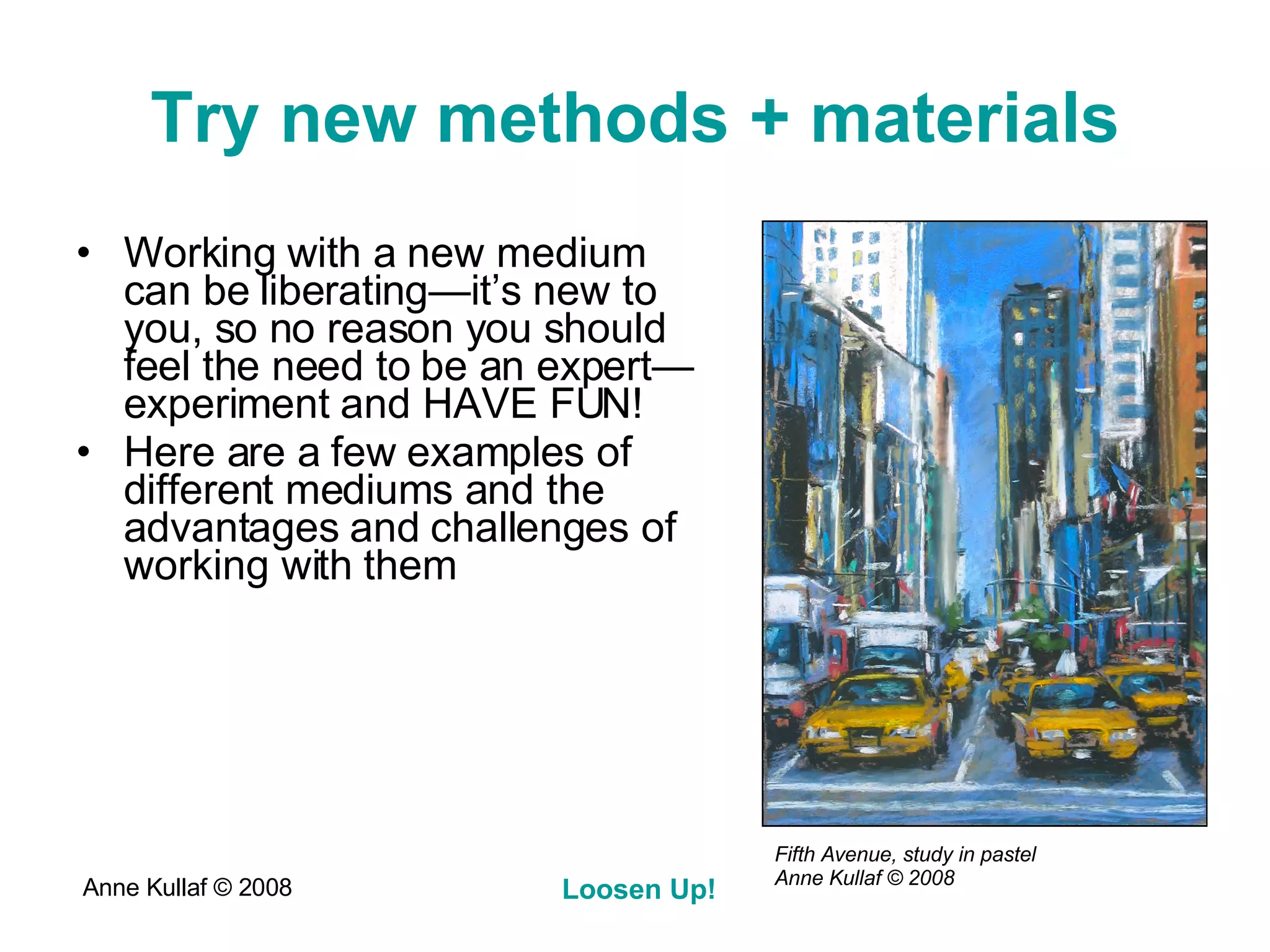 Try new methods + materials Working with a new medium can be liberating—it’s new to you, so no reason you should feel the need to be an expert—experiment and HAVE FUN! Here are a few examples of different mediums and the advantages and challenges of working with them Fifth Avenue, study in pastel Anne Kullaf  © 2008 