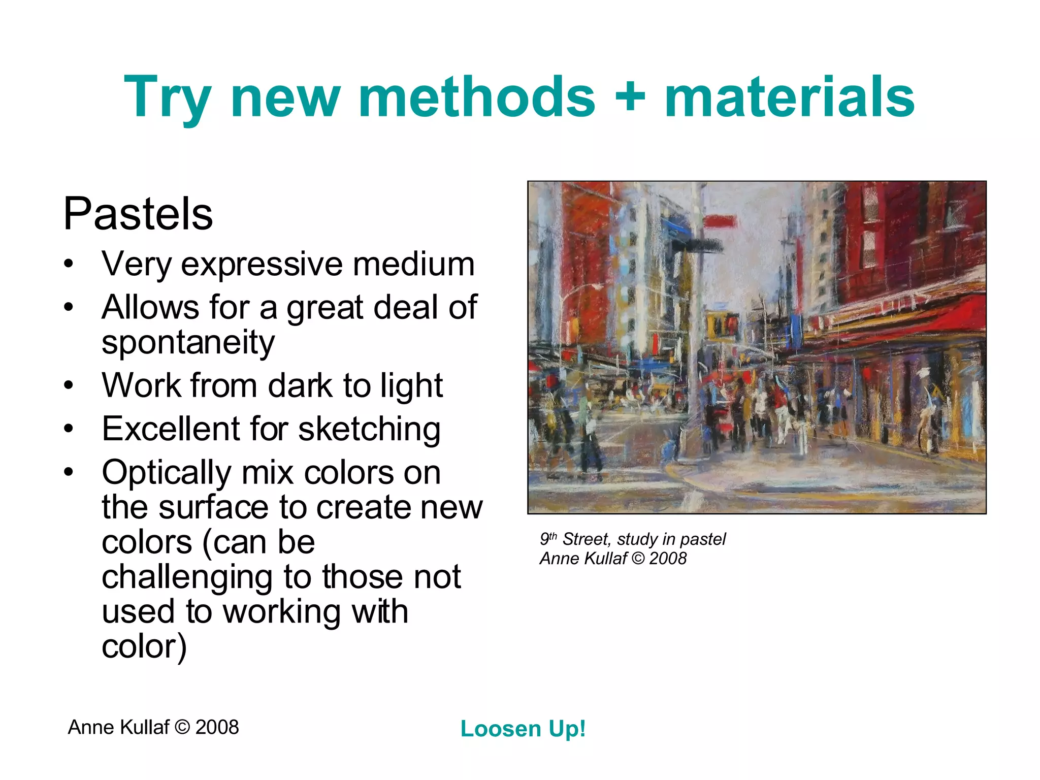 Try new methods + materials Pastels Very expressive medium Allows for a great deal of spontaneity Work from dark to light Excellent for sketching Optically mix colors on the surface to create new colors (can be challenging to those not used to working with color) 9 th  Street, study in pastel Anne Kullaf  © 2008 