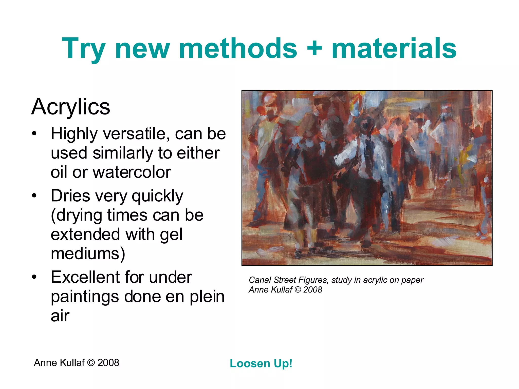 Try new methods + materials Acrylics Highly versatile, can be used similarly to either oil or watercolor Dries very quickly (drying times can be extended with gel mediums) Excellent for under paintings done en plein air Canal Street Figures, study in acrylic on paper Anne Kullaf  © 2008 