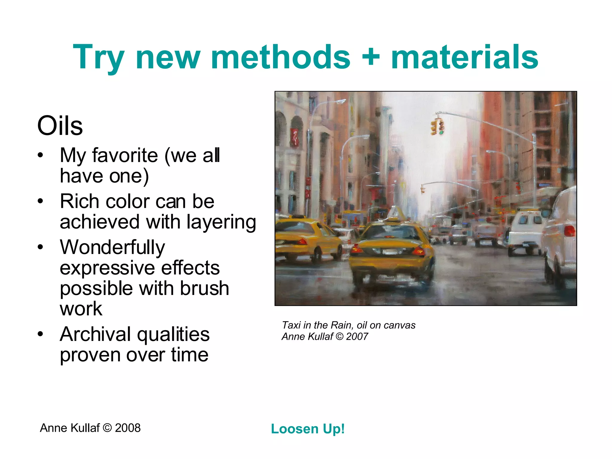 Try new methods + materials Oils My favorite (we all have one) Rich color can be achieved with layering Wonderfully expressive effects possible with brush work Archival qualities proven over time Taxi in the Rain, oil on canvas Anne Kullaf  © 2007 