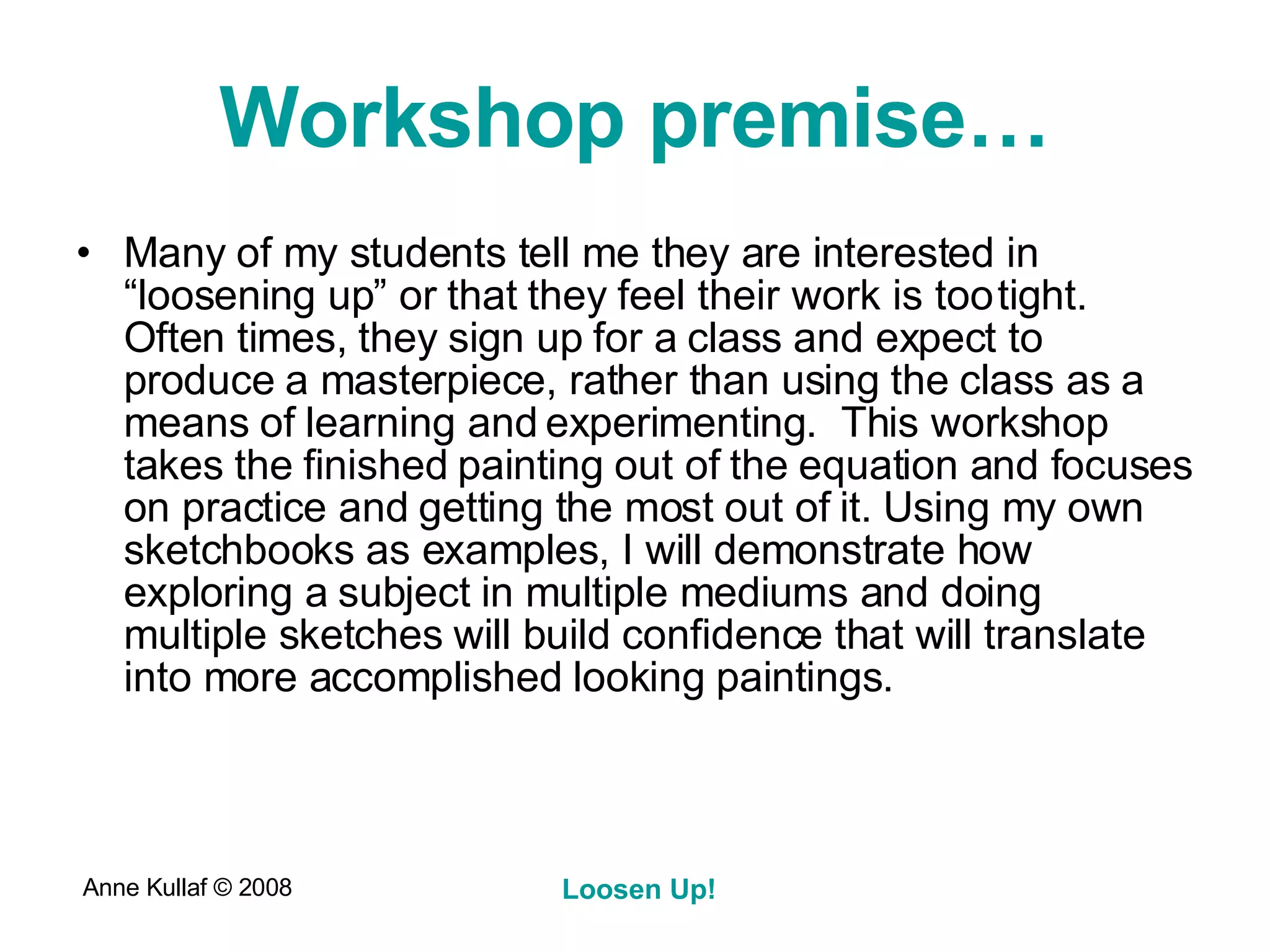Workshop premise… Many of my students tell me they are interested in “loosening up” or that they feel their work is too tight. Often times, they sign up for a class and expect to produce a masterpiece, rather than using the class as a means of learning and experimenting.  This workshop takes the finished painting out of the equation and focuses on practice and getting the most out of it. Using my own sketchbooks as examples, I will demonstrate how exploring a subject in multiple mediums and doing multiple sketches will build confidence that will translate into more accomplished looking paintings. 