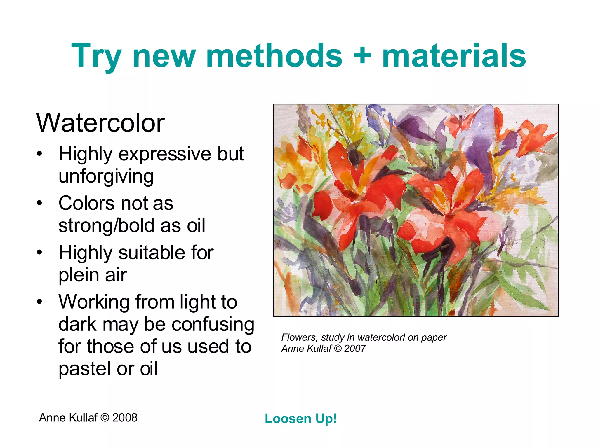 Try new methods + materials Watercolor Highly expressive but unforgiving Colors not as strong/bold as oil Highly suitable for plein air Working from light to dark may be confusing for those of us used to pastel or oil Flowers, study in watercolorl on paper Anne Kullaf  © 2007 