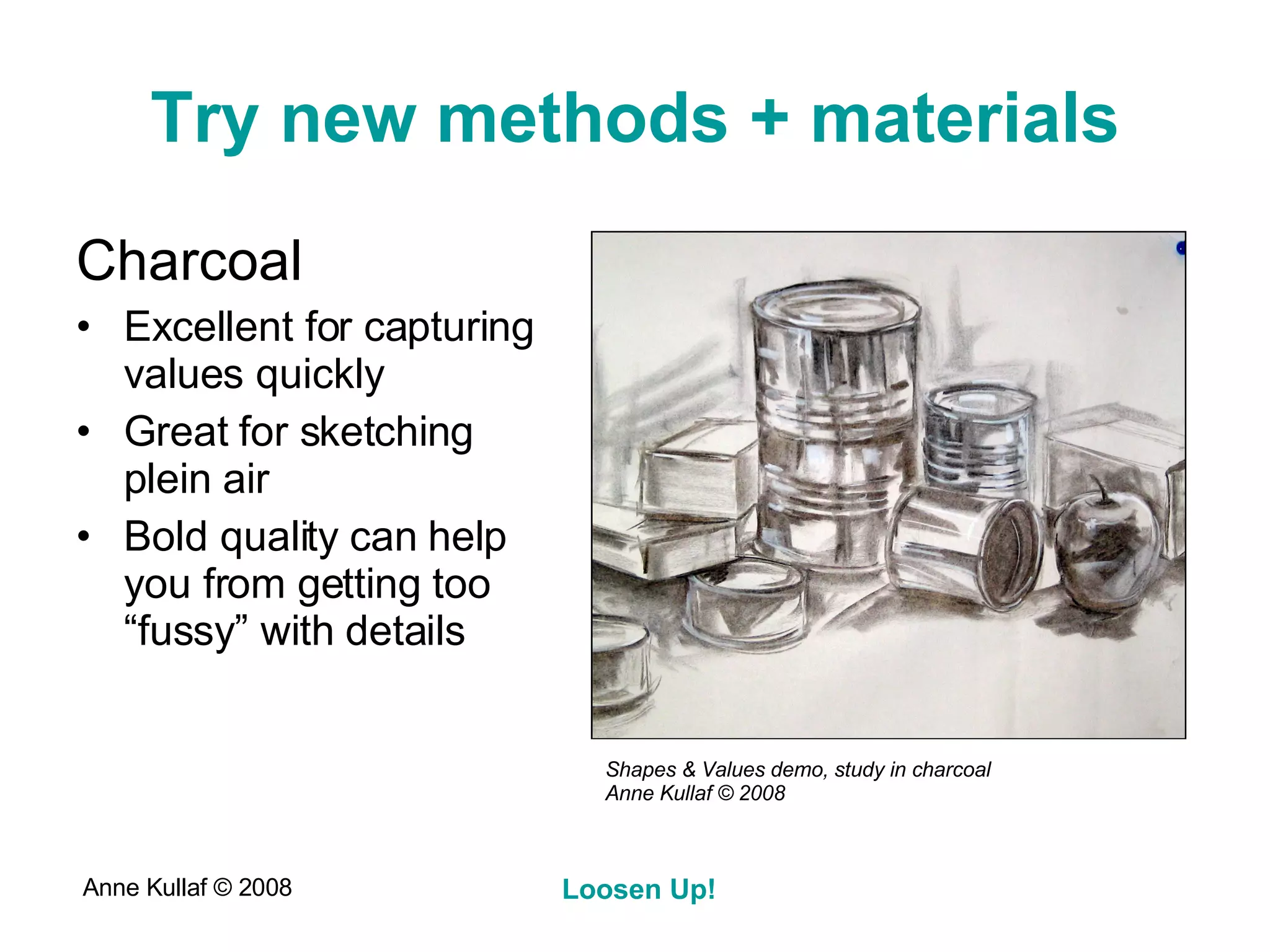 Try new methods + materials Charcoal Excellent for capturing values quickly Great for sketching plein air Bold quality can help you from getting too “fussy” with details Shapes & Values demo, study in charcoal Anne Kullaf  © 2008 