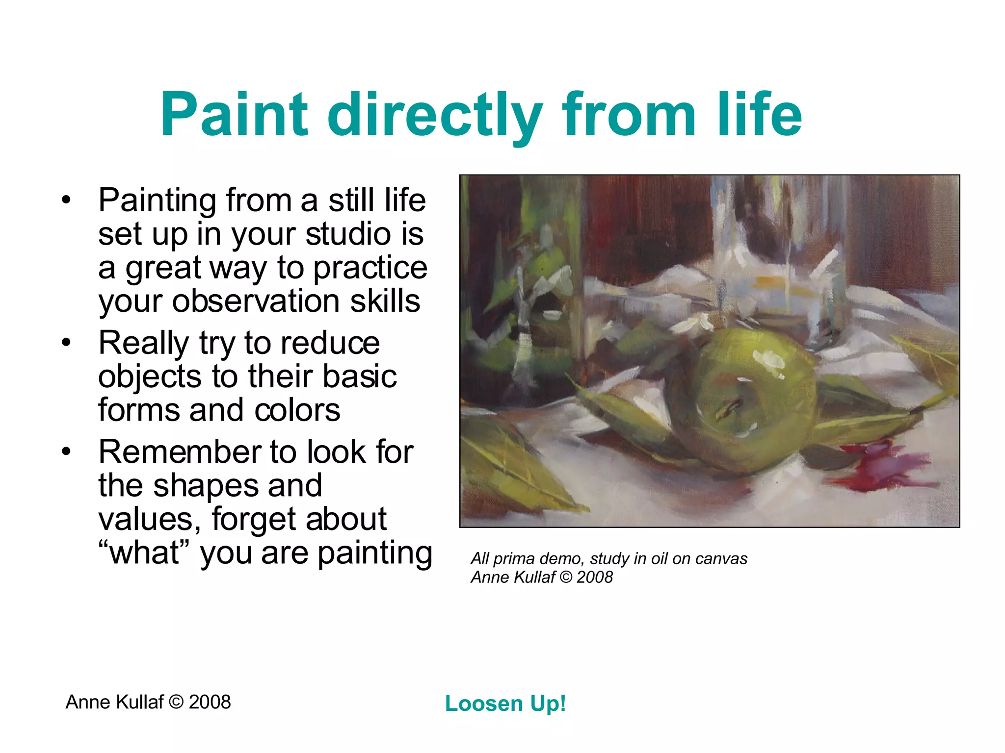 Paint directly from life   Painting from a still life set up in your studio is a great way to practice your observation skills Really try to reduce objects to their basic forms and colors Remember to look for the shapes and values, forget about “what” you are painting All prima demo, study in oil on canvas Anne Kullaf  © 2008 