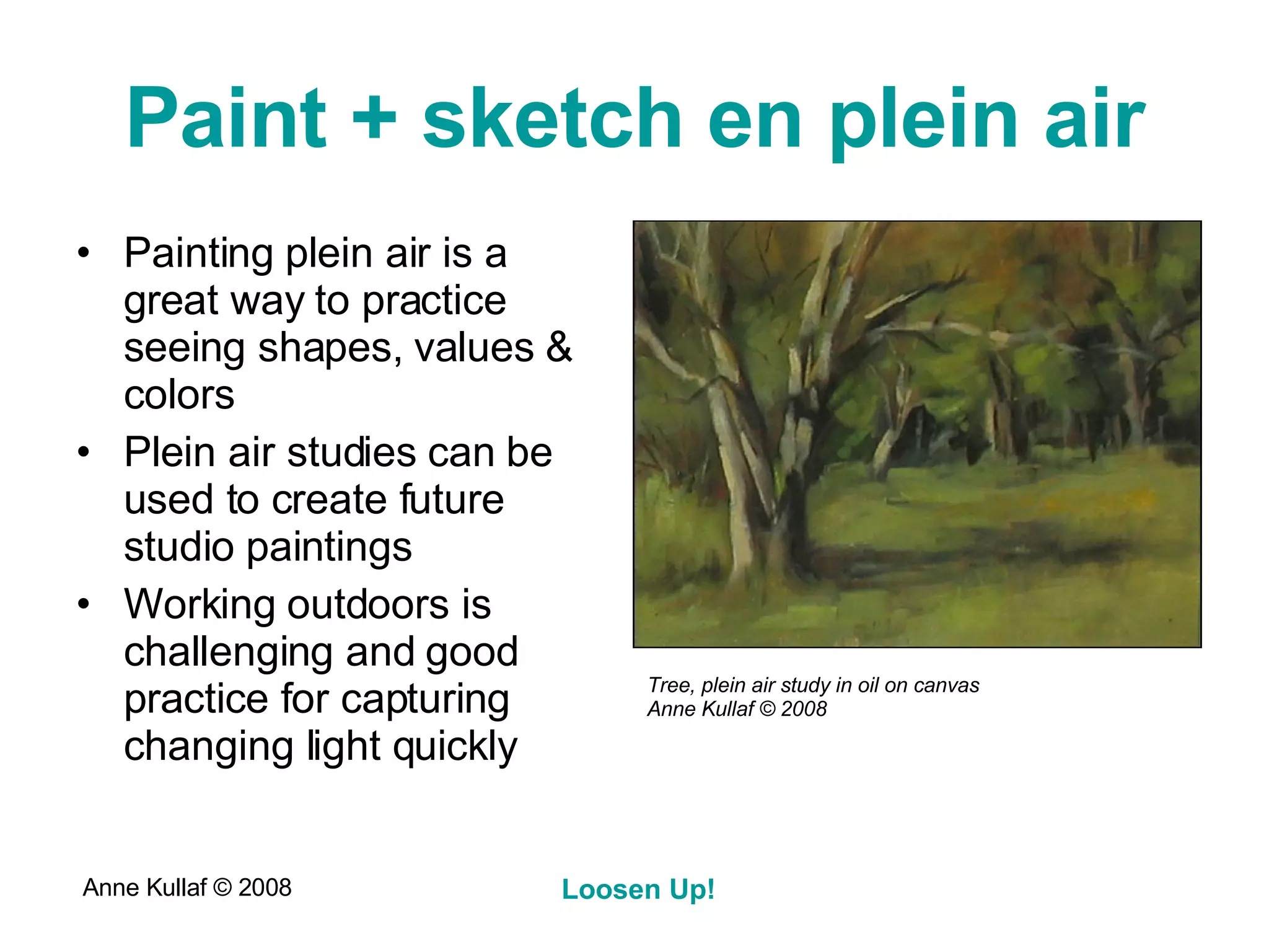 Paint + sketch en plein air Painting plein air is a great way to practice seeing shapes, values & colors Plein air studies can be used to create future studio paintings Working outdoors is challenging and good practice for capturing changing light quickly Tree, plein air study in oil on canvas Anne Kullaf  © 2008 