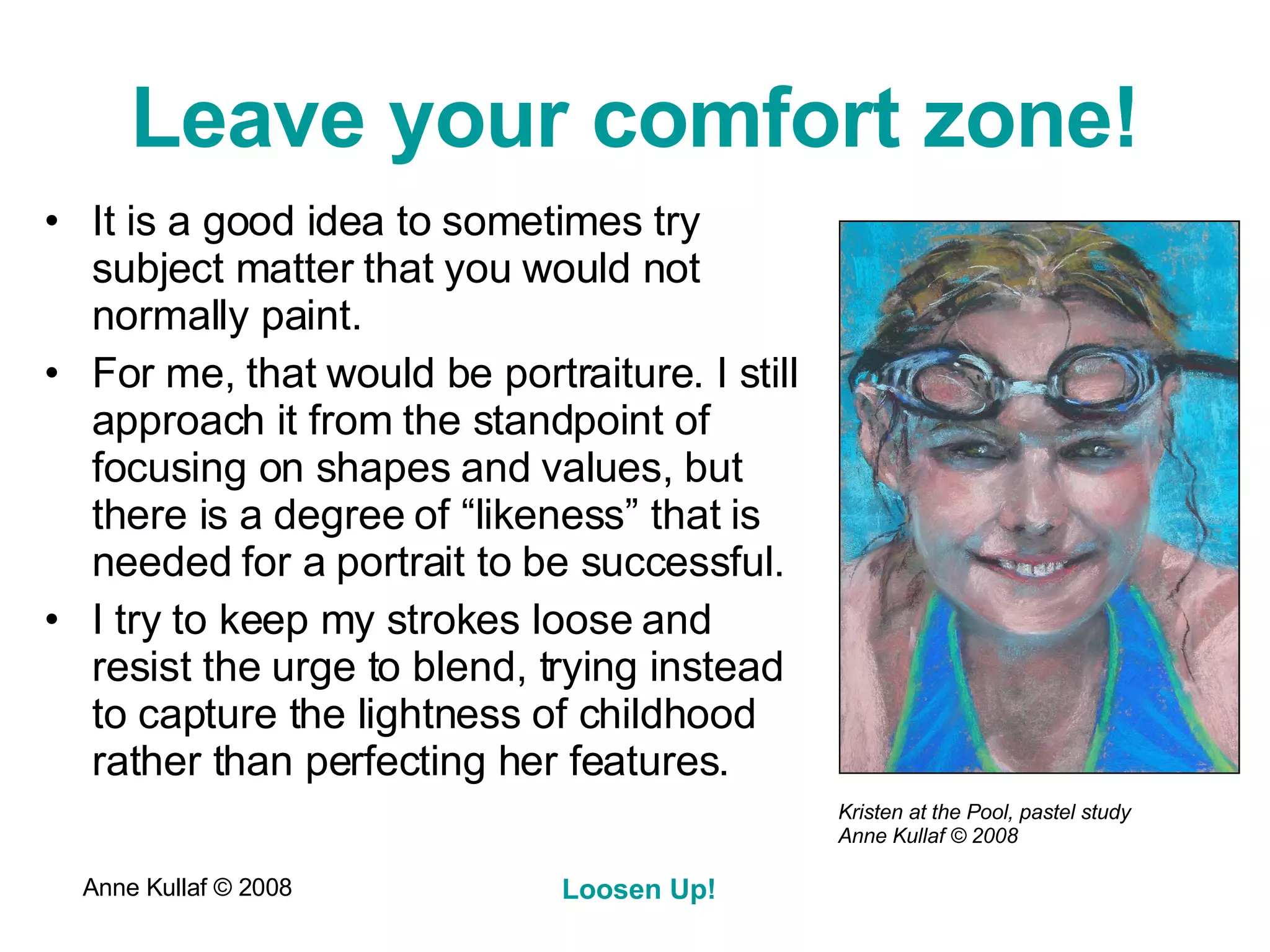 Leave your comfort zone! It is a good idea to sometimes try subject matter that you would not normally paint. For me, that would be portraiture. I still approach it from the standpoint of focusing on shapes and values, but there is a degree of “likeness” that is needed for a portrait to be successful. I try to keep my strokes loose and resist the urge to blend, trying instead to capture the lightness of childhood rather than perfecting her features. Kristen at the Pool, pastel study  Anne Kullaf  © 2008 