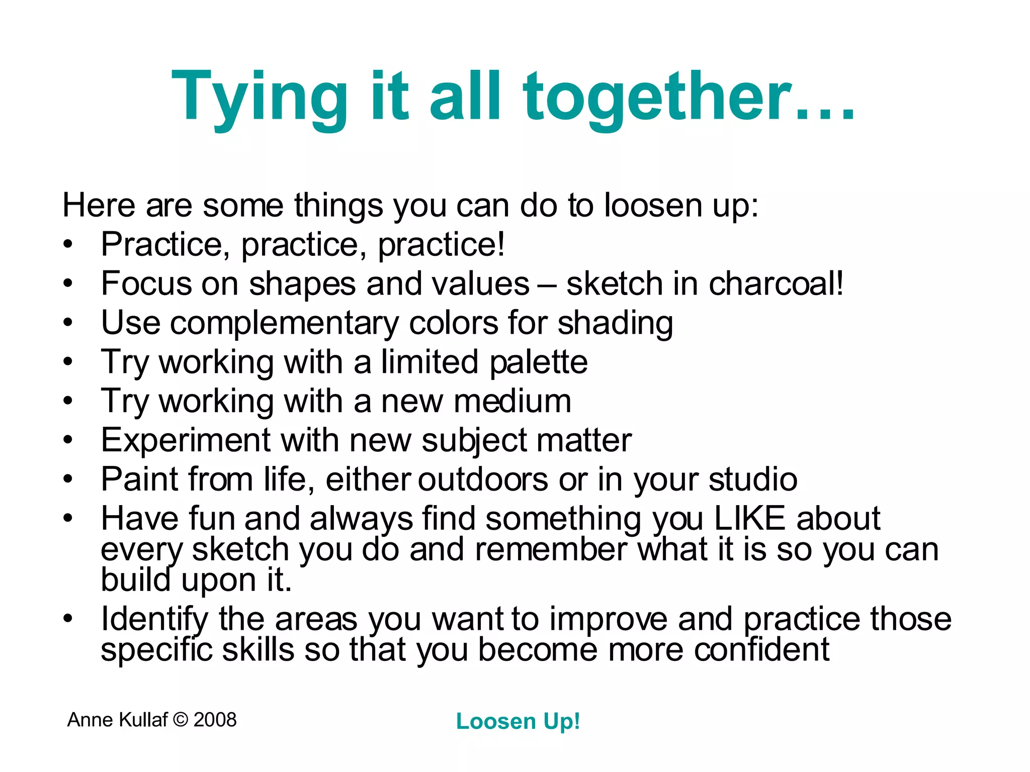 Tying it all together… Here are some things you can do to loosen up: Practice, practice, practice! Focus on shapes and values – sketch in charcoal! Use complementary colors for shading Try working with a limited palette Try working with a new medium Experiment with new subject matter Paint from life, either outdoors or in your studio Have fun and always find something you LIKE about every sketch you do and remember what it is so you can build upon it. Identify the areas you want to improve and practice those specific skills so that you become more confident 