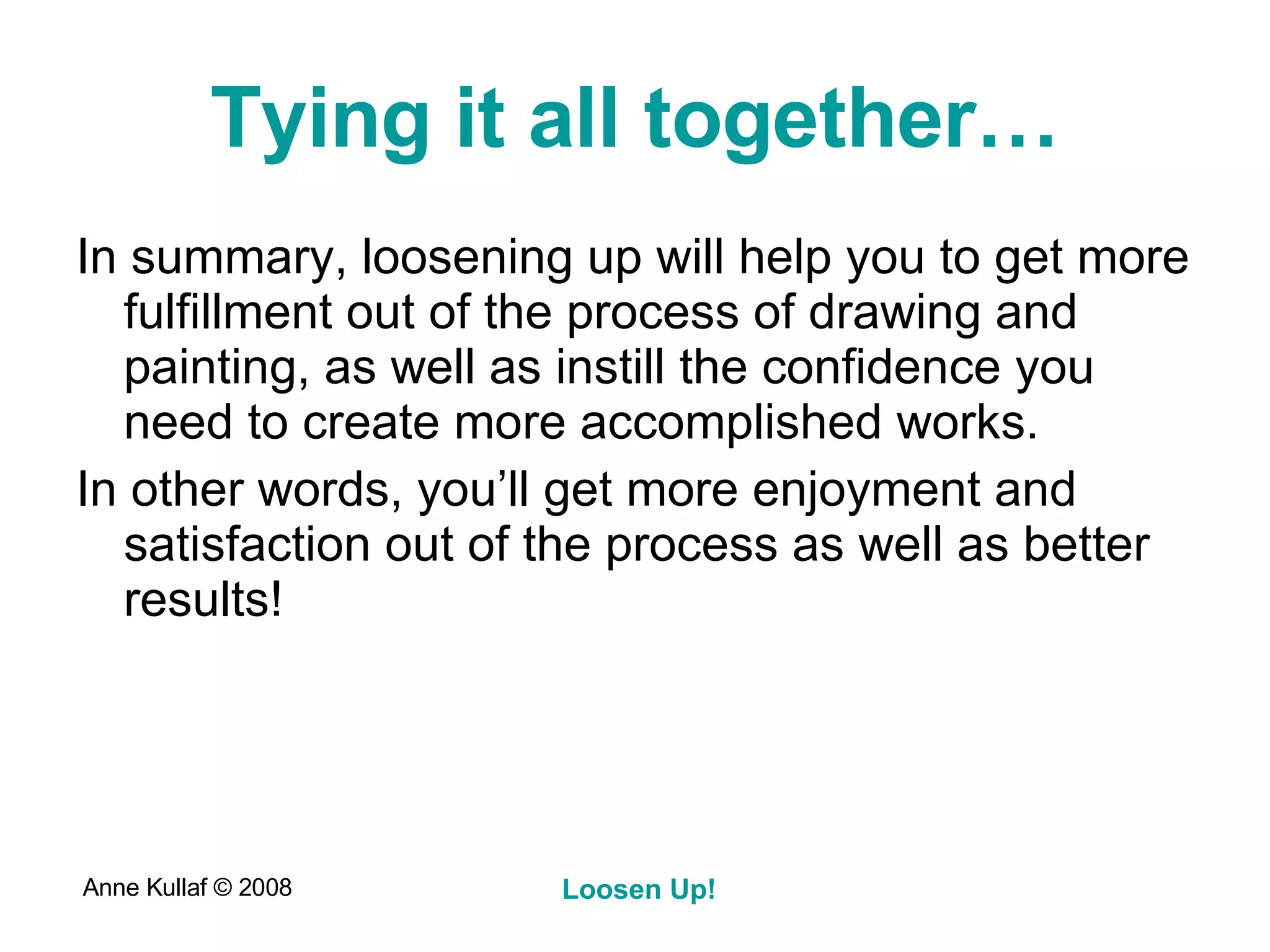 Tying it all together… In summary, loosening up will help you to get more fulfillment out of the process of drawing and painting, as well as instill the confidence you need to create more accomplished works. In other words, you’ll get more enjoyment and satisfaction out of the process as well as better results! 