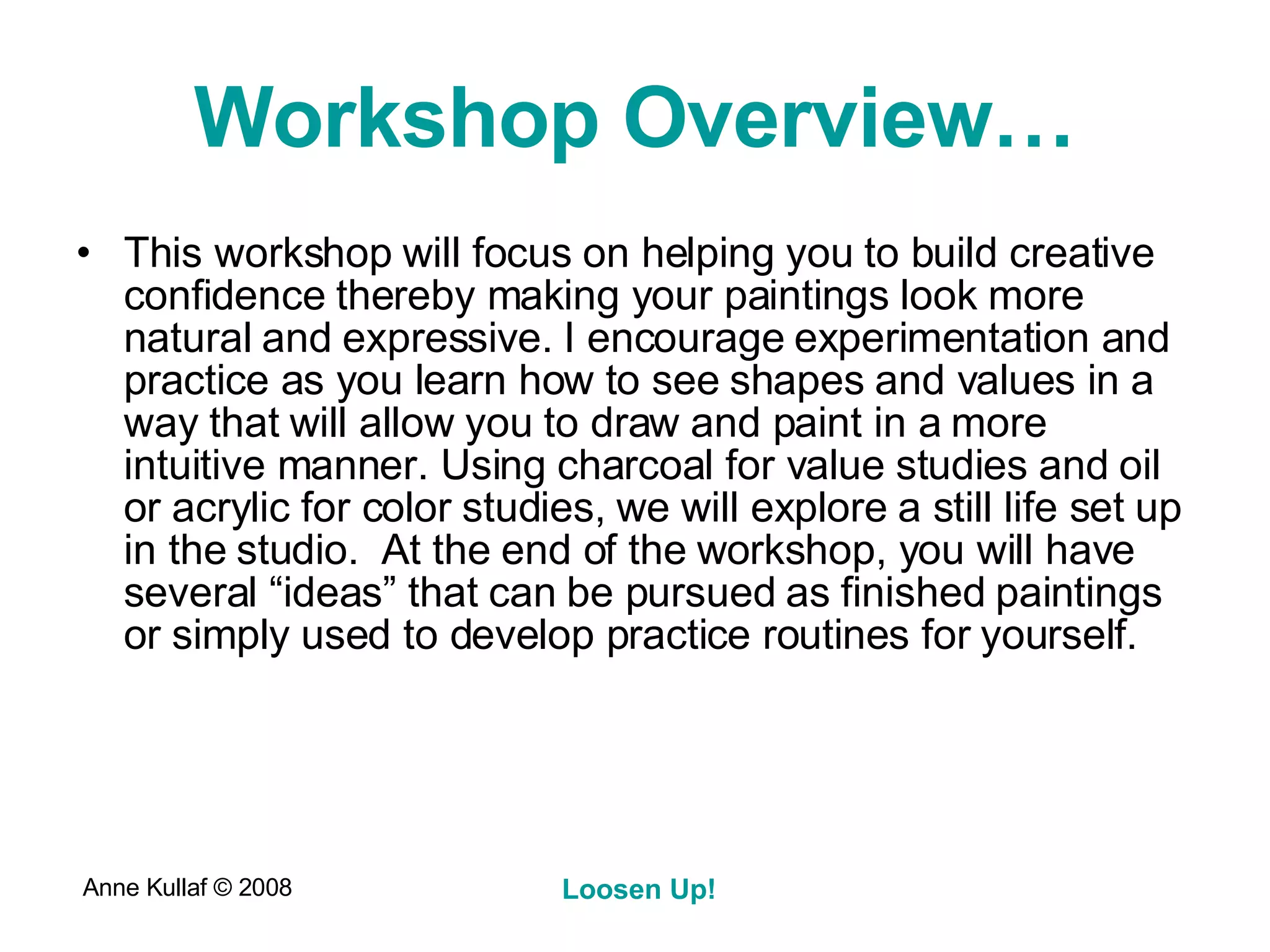 Workshop Overview… This workshop will focus on helping you to build creative confidence thereby making your paintings look more natural and expressive. I encourage experimentation and practice as you learn how to see shapes and values in a way that will allow you to draw and paint in a more intuitive manner. Using charcoal for value studies and oil or acrylic for color studies, we will explore a still life set up in the studio.  At the end of the workshop, you will have several “ideas” that can be pursued as finished paintings or simply used to develop practice routines for yourself. 