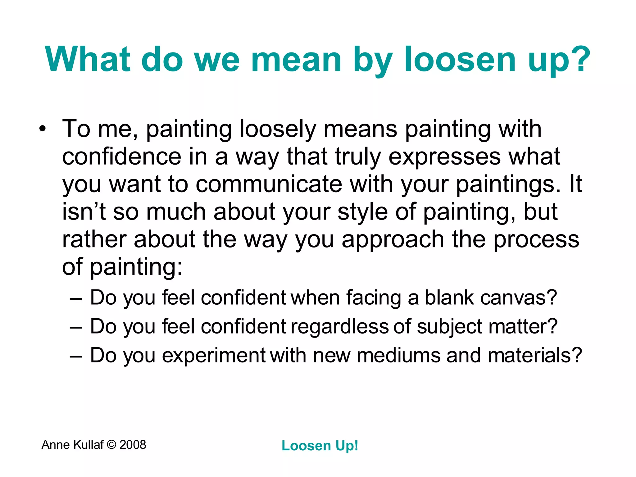 What do we mean by loosen up? To me, painting loosely means painting with confidence in a way that truly expresses what you want to communicate with your paintings. It isn’t so much about your style of painting, but rather about the way you approach the process of painting: Do you feel confident when facing a blank canvas? Do you feel confident regardless of subject matter? Do you experiment with new mediums and materials? 