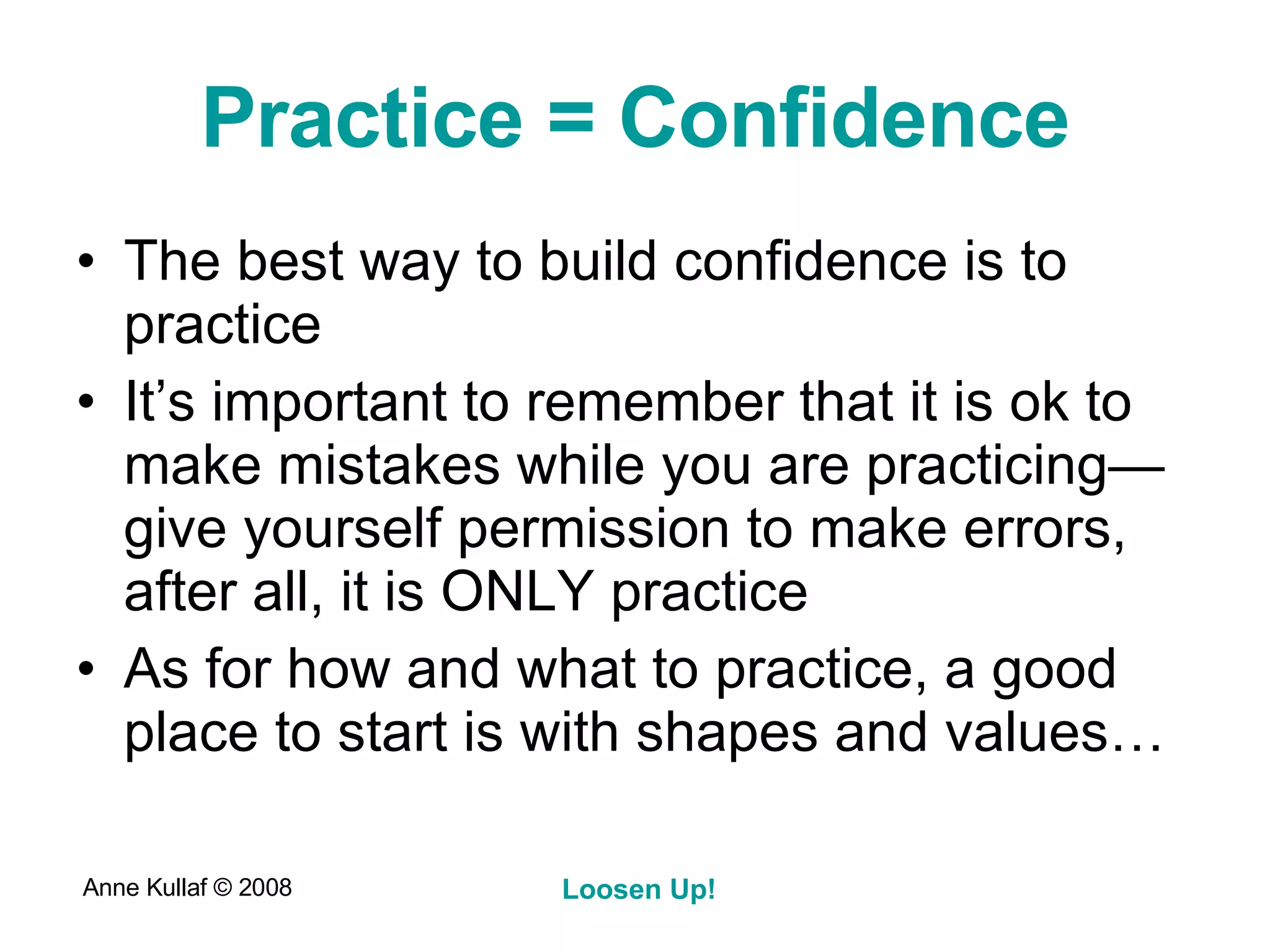 Practice = Confidence The best way to build confidence is to practice It’s important to remember that it is ok to make mistakes while you are practicing—give yourself permission to make errors, after all, it is ONLY practice As for how and what to practice, a good place to start is with shapes and values… 