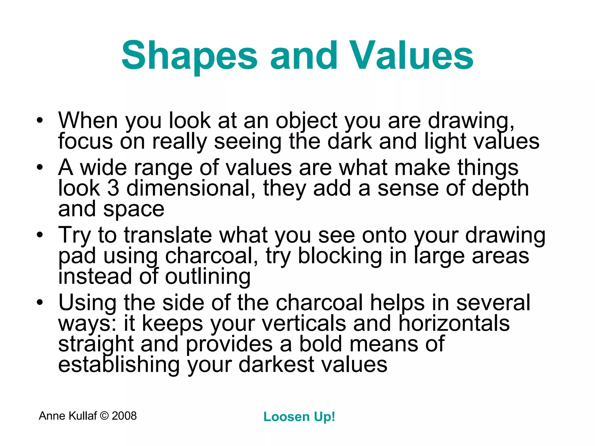 Shapes and Values When you look at an object you are drawing, focus on really seeing the dark and light values A wide range of values are what make things look 3 dimensional, they add a sense of depth and space Try to translate what you see onto your drawing pad using charcoal, try blocking in large areas instead of outlining Using the side of the charcoal helps in several ways: it keeps your verticals and horizontals straight and provides a bold means of establishing your darkest values 