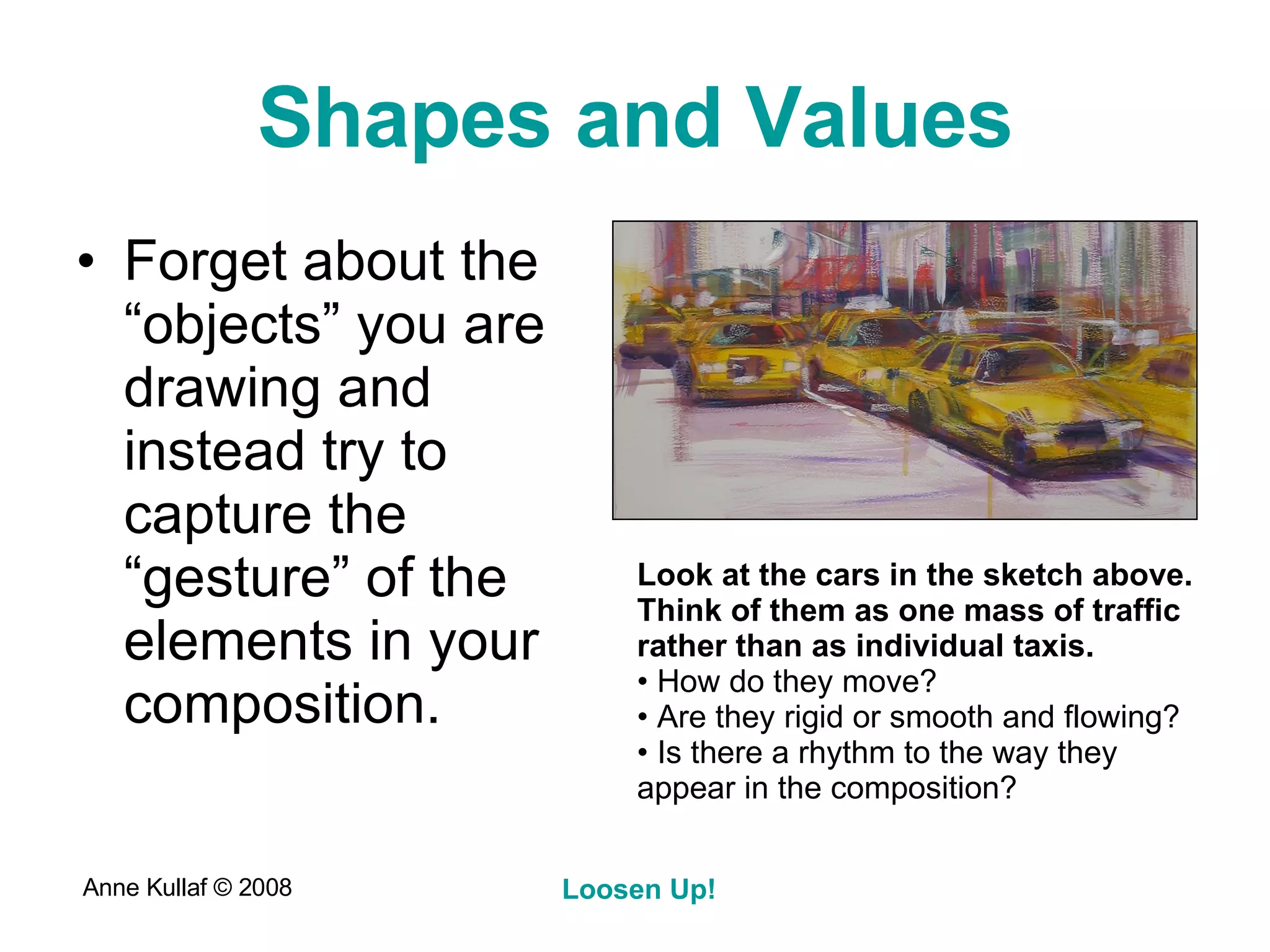Shapes and Values Forget about the “objects” you are drawing and instead try to capture the “gesture” of the elements in your composition.  Look at the cars in the sketch above. Think of them as one mass of traffic rather than as individual taxis. How do they move?  Are they rigid or smooth and flowing?  Is there a rhythm to the way they appear in the composition? 