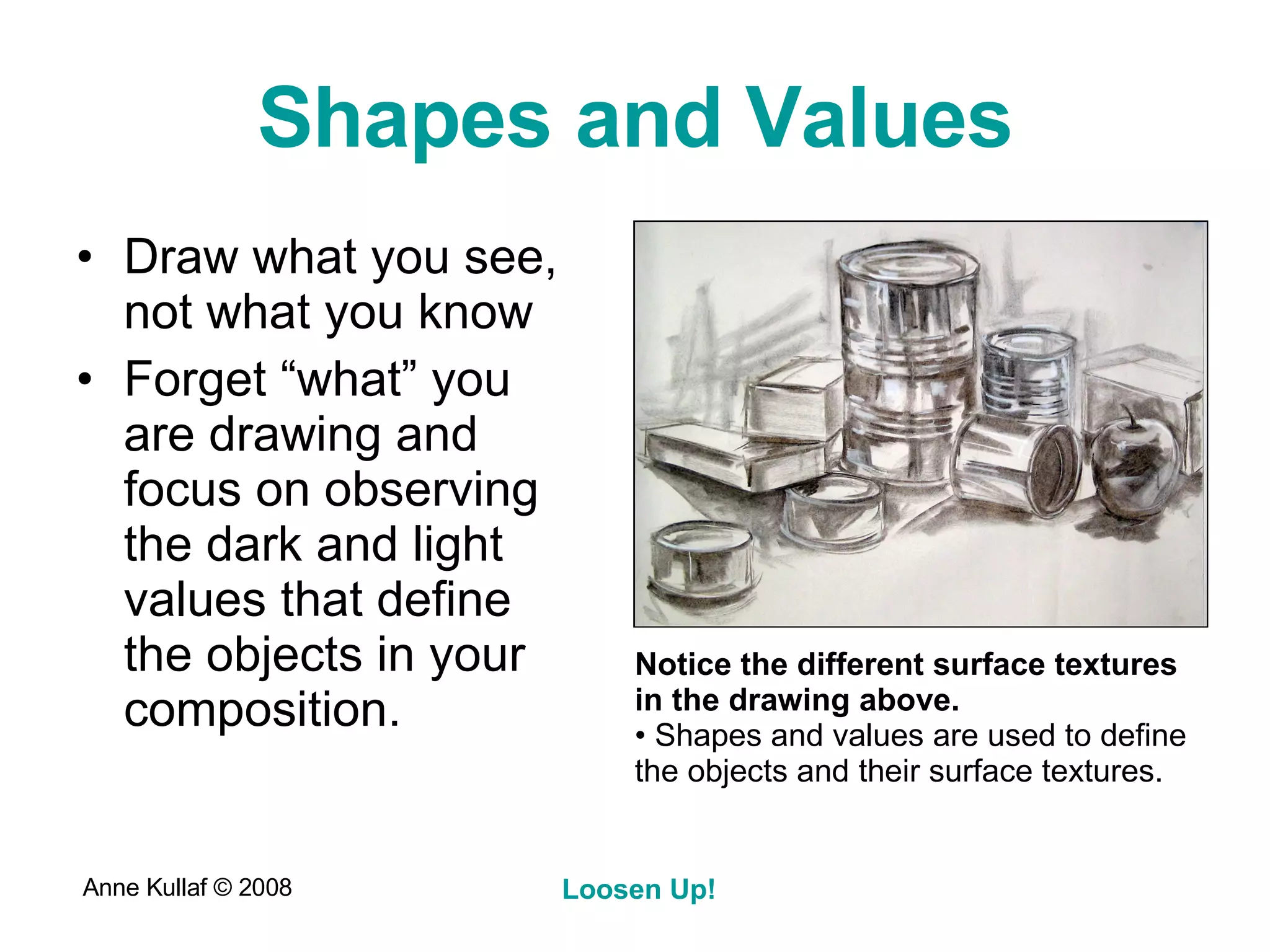 Shapes and Values Draw what you see, not what you know Forget “what” you are drawing and focus on observing the dark and light values that define the objects in your composition.  Notice the different surface textures in the drawing above.  Shapes and values are used to define the objects and their surface textures. 