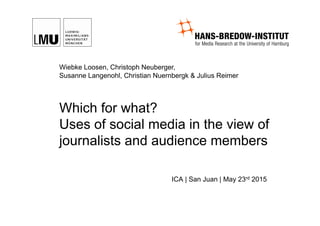 Which for what?
Uses of social media in the view of
journalists and audience members
ICA | San Juan | May 23rd 2015
Wiebke Loosen, Christoph Neuberger,
Susanne Langenohl, Christian Nuernbergk & Julius Reimer
 