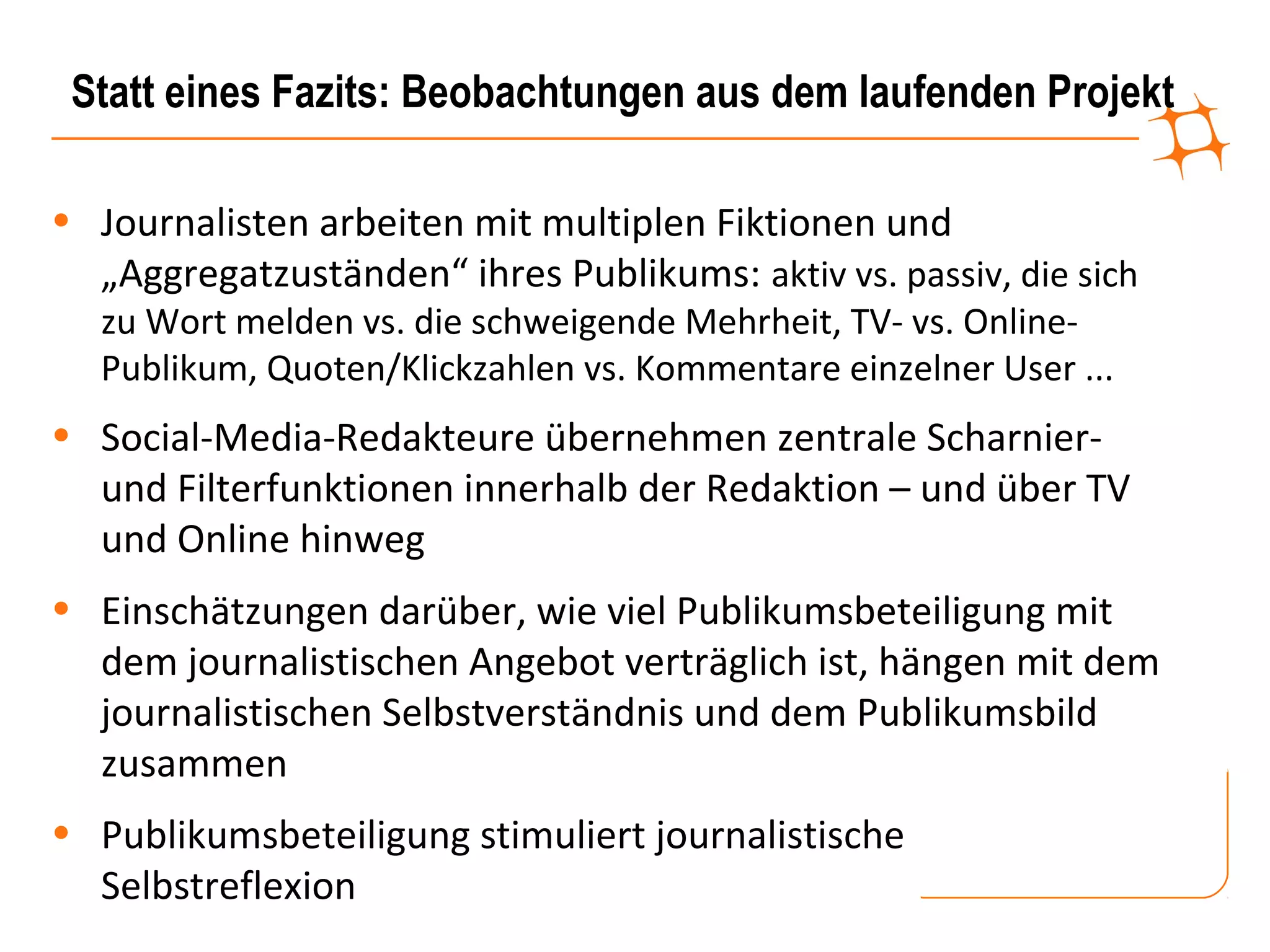 Statt eines Fazits: Beobachtungen aus dem laufenden Projekt

• Journalisten arbeiten mit multiplen Fiktionen und
  „Aggregatzuständen“ ihres Publikums: aktiv vs. passiv, die sich
   zu Wort melden vs. die schweigende Mehrheit, TV- vs. Online-
   Publikum, Quoten/Klickzahlen vs. Kommentare einzelner User ...
• Social-Media-Redakteure übernehmen zentrale Scharnier-
  und Filterfunktionen innerhalb der Redaktion – und über TV
  und Online hinweg
• Einschätzungen darüber, wie viel Publikumsbeteiligung mit
  dem journalistischen Angebot verträglich ist, hängen mit dem
  journalistischen Selbstverständnis und dem Publikumsbild
  zusammen
• Publikumsbeteiligung stimuliert journalistische
  Selbstreflexion
 