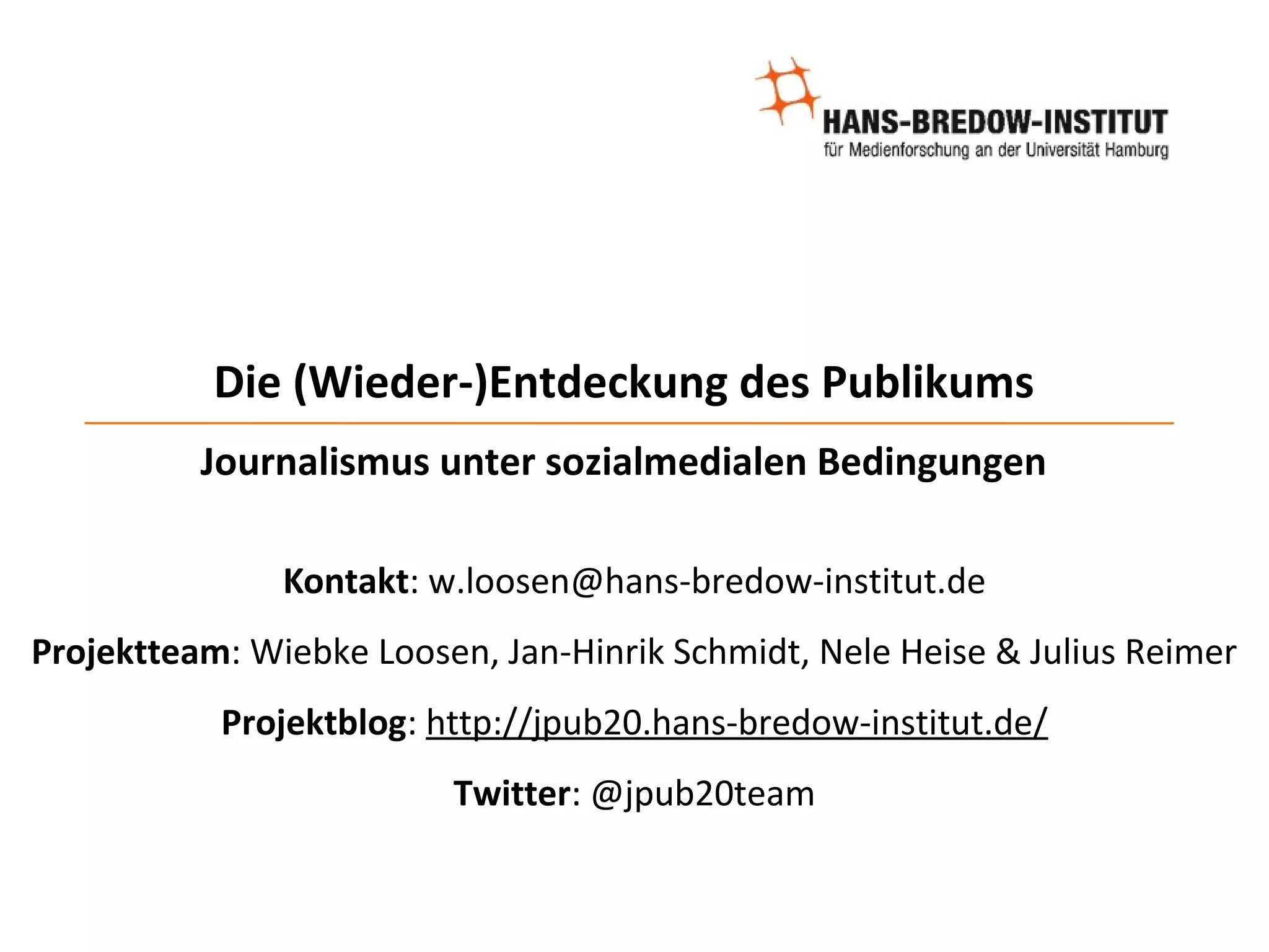 Die (Wieder-)Entdeckung des Publikums
          Journalismus unter sozialmedialen Bedingungen

               Kontakt: w.loosen@hans-bredow-institut.de
Projektteam: Wiebke Loosen, Jan-Hinrik Schmidt, Nele Heise & Julius Reimer
           Projektblog: http://jpub20.hans-bredow-institut.de/
                         Twitter: @jpub20team
 