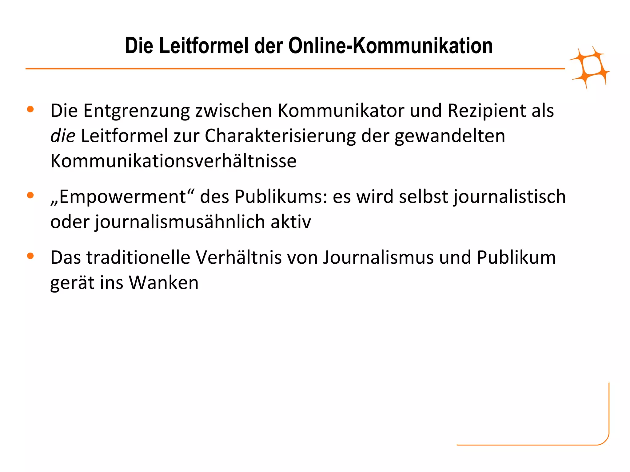 Die Leitformel der Online-Kommunikation

• Die Entgrenzung zwischen Kommunikator und Rezipient als
  die Leitformel zur Charakterisierung der gewandelten
  Kommunikationsverhältnisse
• „Empowerment“ des Publikums: es wird selbst journalistisch
  oder journalismusähnlich aktiv
• Das traditionelle Verhältnis von Journalismus und Publikum
  gerät ins Wanken
 
