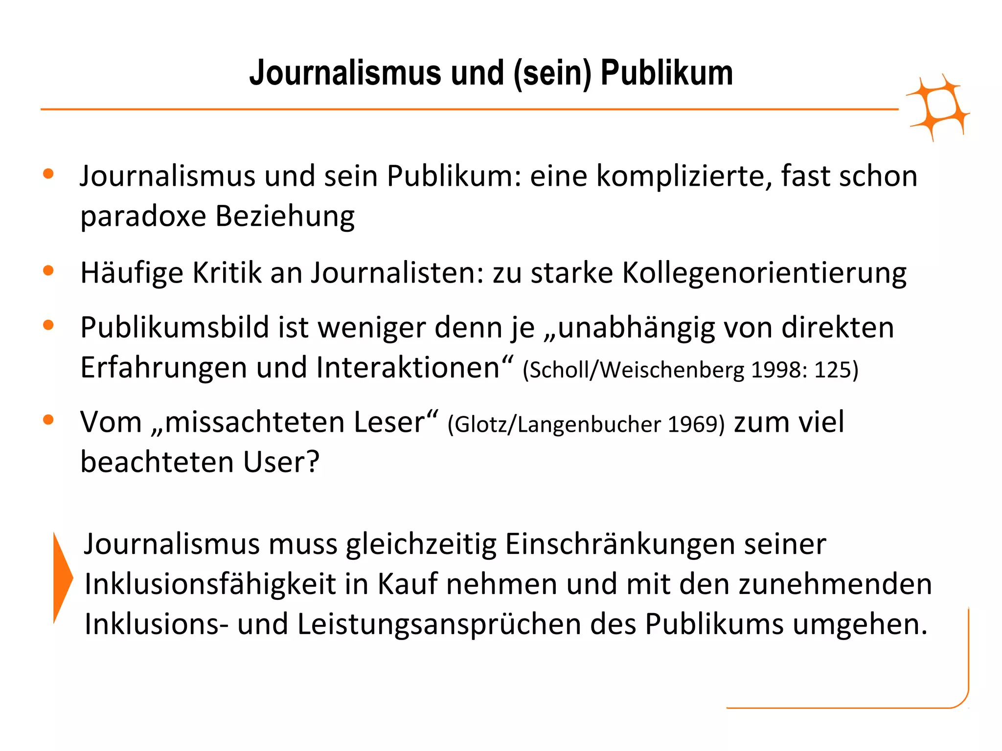 Journalismus und (sein) Publikum

• Journalismus und sein Publikum: eine komplizierte, fast schon
  paradoxe Beziehung
• Häufige Kritik an Journalisten: zu starke Kollegenorientierung
• Publikumsbild ist weniger denn je „unabhängig von direkten
  Erfahrungen und Interaktionen“ (Scholl/Weischenberg 1998: 125)
• Vom „missachteten Leser“ (Glotz/Langenbucher 1969) zum viel
  beachteten User?

   Journalismus muss gleichzeitig Einschränkungen seiner
   Inklusionsfähigkeit in Kauf nehmen und mit den zunehmenden
   Inklusions- und Leistungsansprüchen des Publikums umgehen.
 