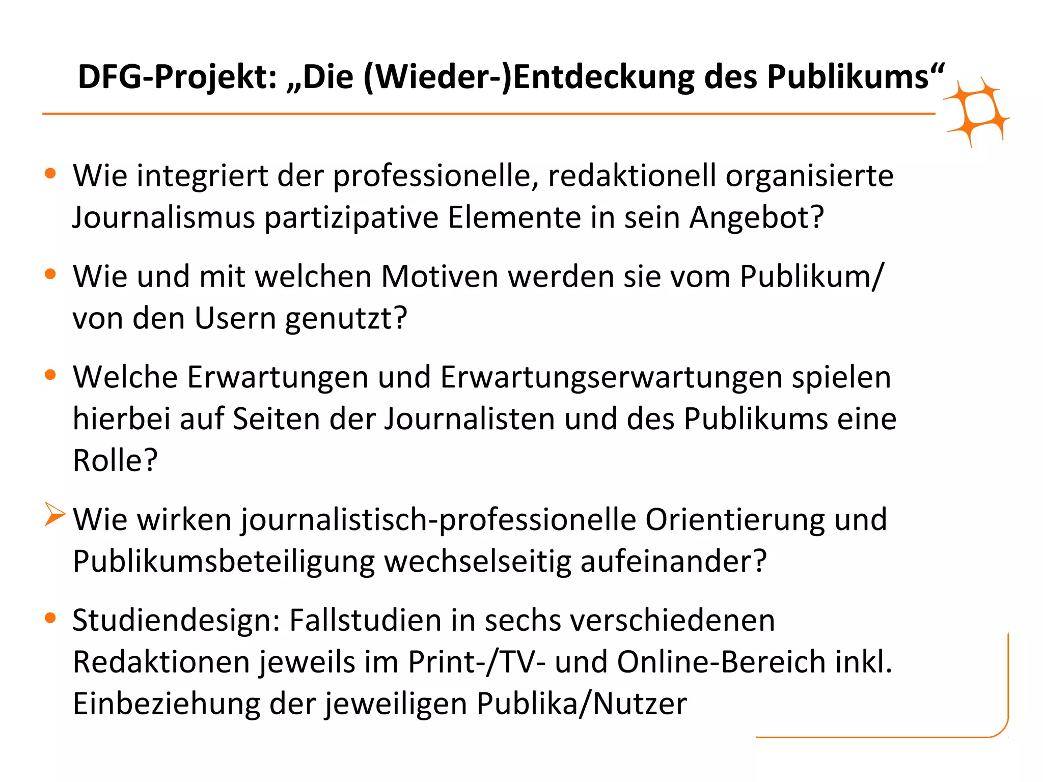 DFG-Projekt: „Die (Wieder-)Entdeckung des Publikums“

• Wie integriert der professionelle, redaktionell organisierte
  Journalismus partizipative Elemente in sein Angebot?
• Wie und mit welchen Motiven werden sie vom Publikum/
  von den Usern genutzt?
• Welche Erwartungen und Erwartungserwartungen spielen
  hierbei auf Seiten der Journalisten und des Publikums eine
  Rolle?
 Wie wirken journalistisch-professionelle Orientierung und
  Publikumsbeteiligung wechselseitig aufeinander?
• Studiendesign: Fallstudien in sechs verschiedenen
  Redaktionen jeweils im Print-/TV- und Online-Bereich inkl.
  Einbeziehung der jeweiligen Publika/Nutzer
 