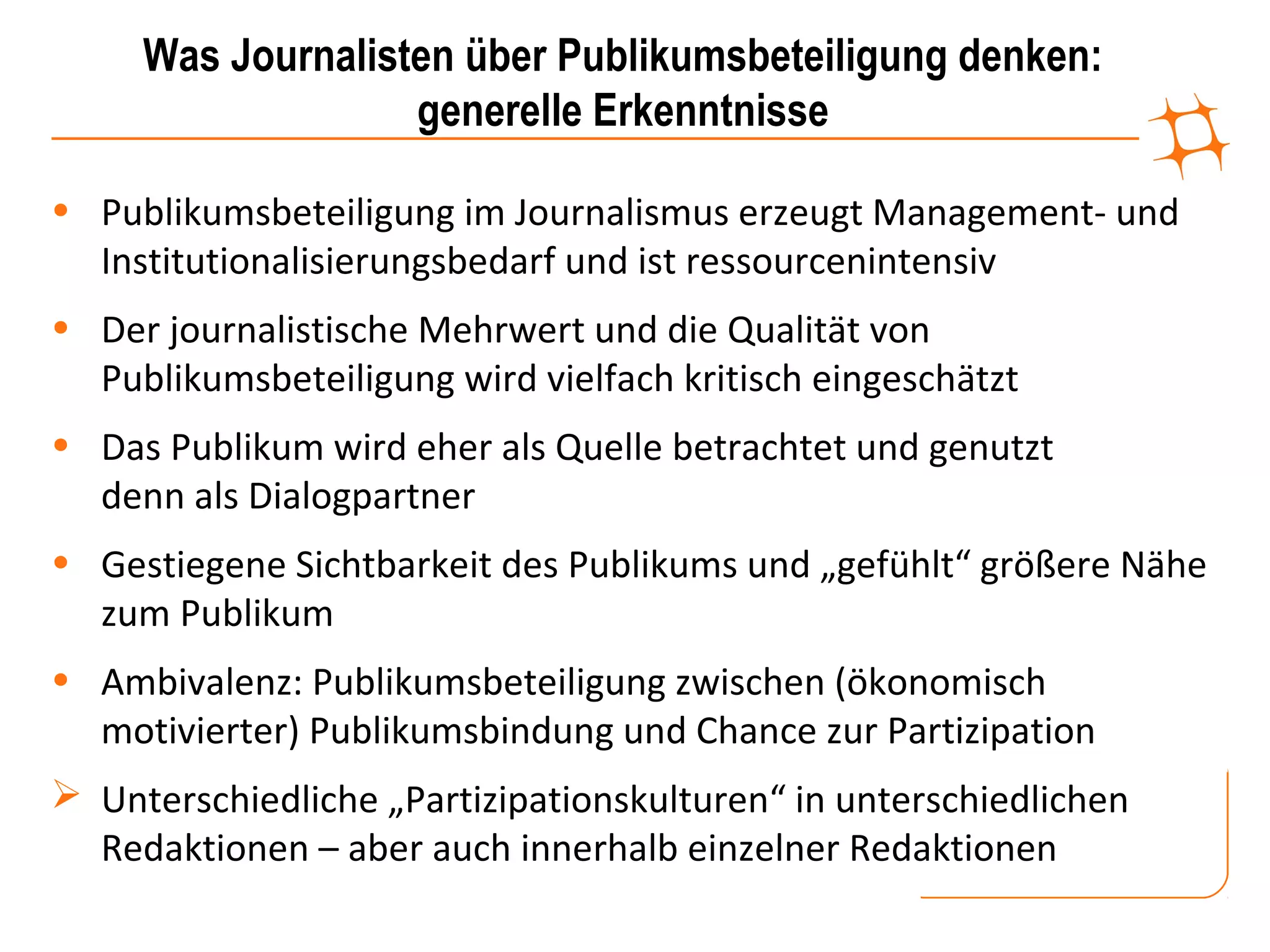 Was Journalisten über Publikumsbeteiligung denken:
                   generelle Erkenntnisse

• Publikumsbeteiligung im Journalismus erzeugt Management- und
  Institutionalisierungsbedarf und ist ressourcenintensiv
• Der journalistische Mehrwert und die Qualität von
  Publikumsbeteiligung wird vielfach kritisch eingeschätzt
• Das Publikum wird eher als Quelle betrachtet und genutzt
  denn als Dialogpartner
• Gestiegene Sichtbarkeit des Publikums und „gefühlt“ größere Nähe
  zum Publikum
• Ambivalenz: Publikumsbeteiligung zwischen (ökonomisch
  motivierter) Publikumsbindung und Chance zur Partizipation
 Unterschiedliche „Partizipationskulturen“ in unterschiedlichen
  Redaktionen – aber auch innerhalb einzelner Redaktionen
 