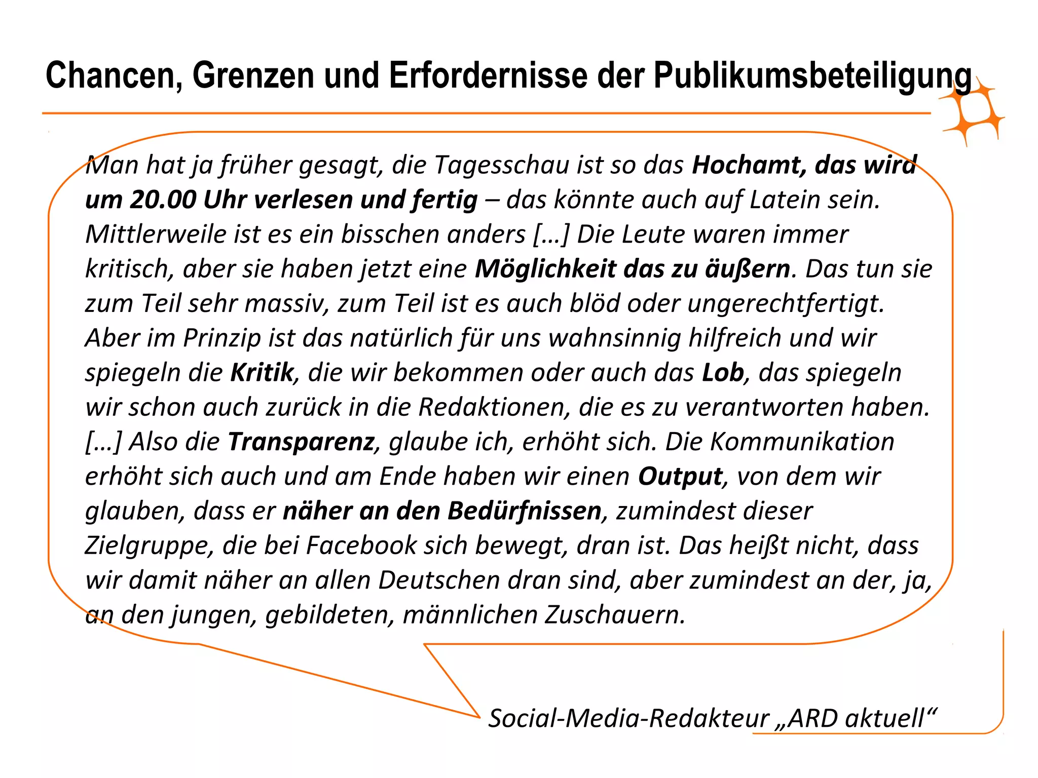 Chancen, Grenzen und Erfordernisse der Publikumsbeteiligung

  Man hat ja früher gesagt, die Tagesschau ist so das Hochamt, das wird
  um 20.00 Uhr verlesen und fertig – das könnte auch auf Latein sein.
  Mittlerweile ist es ein bisschen anders […] Die Leute waren immer
  kritisch, aber sie haben jetzt eine Möglichkeit das zu äußern. Das tun sie
  zum Teil sehr massiv, zum Teil ist es auch blöd oder ungerechtfertigt.
  Aber im Prinzip ist das natürlich für uns wahnsinnig hilfreich und wir
  spiegeln die Kritik, die wir bekommen oder auch das Lob, das spiegeln
  wir schon auch zurück in die Redaktionen, die es zu verantworten haben.
  […] Also die Transparenz, glaube ich, erhöht sich. Die Kommunikation
  erhöht sich auch und am Ende haben wir einen Output, von dem wir
  glauben, dass er näher an den Bedürfnissen, zumindest dieser
  Zielgruppe, die bei Facebook sich bewegt, dran ist. Das heißt nicht, dass
  wir damit näher an allen Deutschen dran sind, aber zumindest an der, ja,
  an den jungen, gebildeten, männlichen Zuschauern.


                                     Social-Media-Redakteur „ARD aktuell“
 