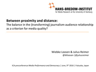 Between	proximity	and	distance:	
The	balance	in	the	(transforming)	journalism-audience	rela8onship	
as	a	criterion	for	media	quality?	
	
	
	
Wiebke	Loosen	&	Julius	Reimer	
@Wloosen	|@juliusreimer	
	
	
ICA	preconference	Media	Performance	and	Democracy	|	June,	9th	2016	|	Fukuoka,	Japan	
	
 