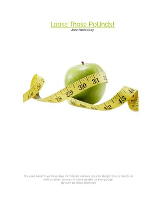 Loose Those PoUnds!
                                   Anne Hathawaay




For your benefit we have also Introduced various links to Weight loss products as
              well as other sources to loose weight on every page.
                           Be sure to check them out
 