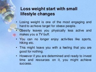 Loss weight start with small
lifestyle changes
• Losing weight is one of the most engaging and
hard to achieve target for obese people.
• Obesity leaves you physically less active and
makes you a TV buff.
• You can no longer enjoy activities like sports,
hiking etc.
• This might leave you with a feeling that you are
good for nothing.
• However if you are determined and ready to invest
time and resources on it, you might achieve
success.
 