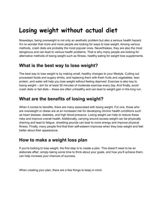 Losing weight without actual diet
Nowadays, being overweight is not only an aesthetic problem but also a serious health hazard.
It’s no wonder that more and more people are looking for ways to lose weight. Among various
methods, crash diets are probably the most popular ones. Nevertheless, they are also the most
dangerous and can lead to various health problems. That is why many people are looking for
alternative methods of losing weight such as fitness, healthy eating for weight loss supplements.
What is the best way to lose weight?
The best way to lose weight is by making small, healthy changes to your lifestyle. Cutting out
processed foods and sugary drinks, and replacing them with fresh fruits and vegetables, lean
protein, and water will help you lose weight without feeling deprived. Exercise is also key to
losing weight – aim for at least 30 minutes of moderate exercise every day. And finally, avoid
crash diets or fad diets – these are often unhealthy and can lead to weight gain in the long run.
What are the benefits of losing weight?
When it comes to benefits, there are many associated with losing weight. For one, those who
are overweight or obese are at an increased risk for developing chronic health conditions such
as heart disease, diabetes, and high blood pressure. Losing weight can help to reduce these
risks and improve overall health. Additionally, carrying around excess weight can be physically
draining and lead to fatigue. shedding pounds can lead to more energy and improve physical
fitness. Finally, many people find that their self-esteem improves when they lose weight and feel
better about their appearance.
How to make a weight loss plan
If you're looking to lose weight, the first step is to create a plan. This doesn't need to be an
elaborate affair; simply taking some time to think about your goals, and how you'll achieve them,
can help increase your chances of success.
When creating your plan, there are a few things to keep in mind:
 