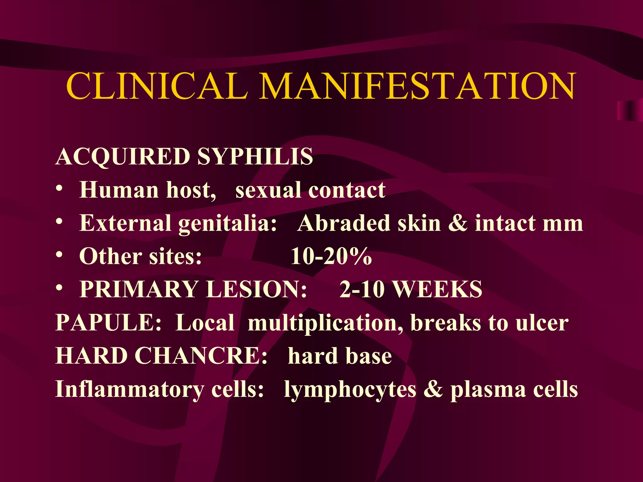 CLINICAL MANIFESTATION
ACQUIRED SYPHILIS
• Human host, sexual contact
• External genitalia: Abraded skin & intact mm
• Other sites: 10-20%
• PRIMARY LESION: 2-10 WEEKS
PAPULE: Local multiplication, breaks to ulcer
HARD CHANCRE: hard base
Inflammatory cells: lymphocytes & plasma cells
 