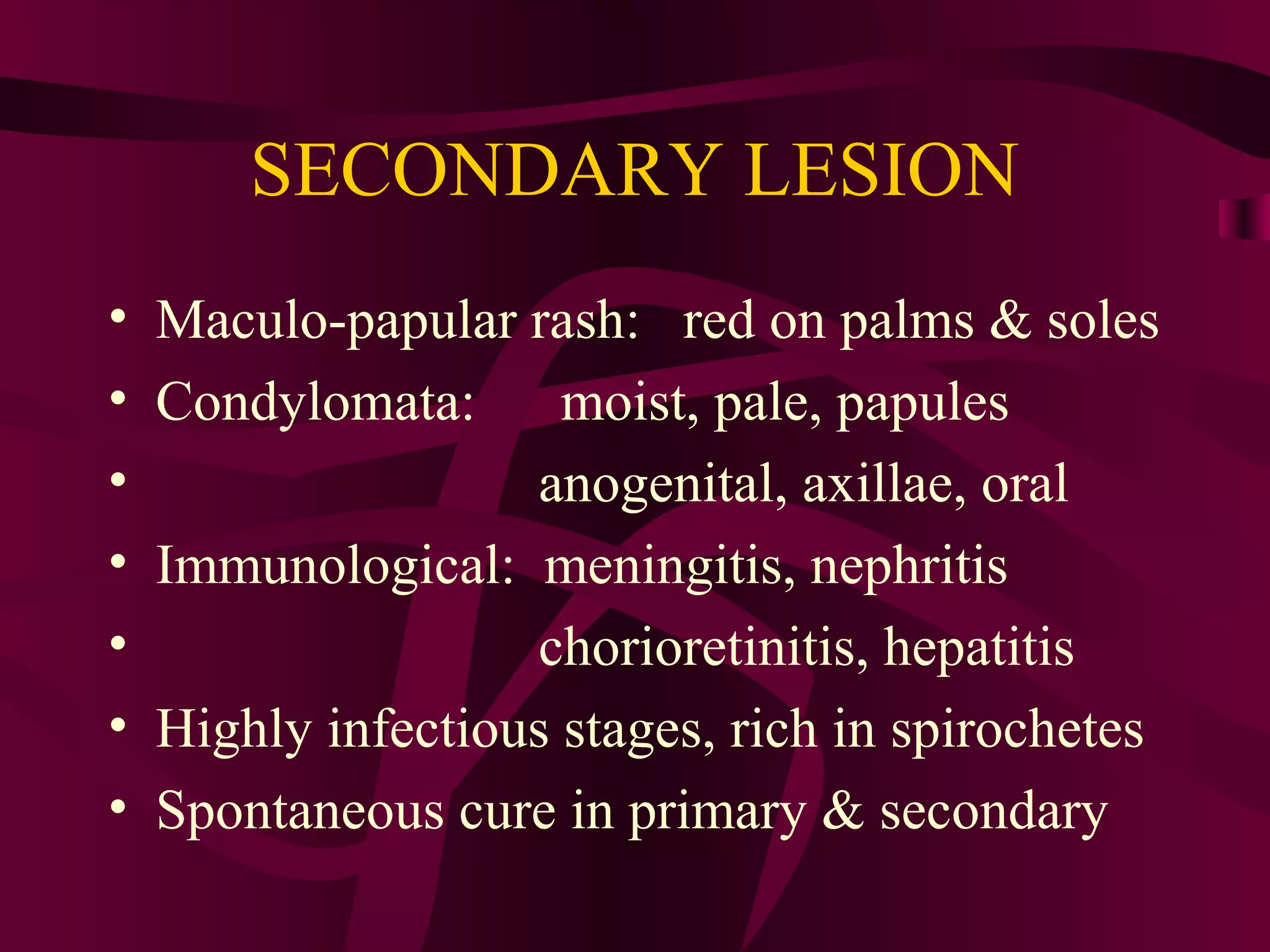 SECONDARY LESION
• Maculo-papular rash: red on palms & soles
• Condylomata: moist, pale, papules
• anogenital, axillae, oral
• Immunological: meningitis, nephritis
• chorioretinitis, hepatitis
• Highly infectious stages, rich in spirochetes
• Spontaneous cure in primary & secondary
 