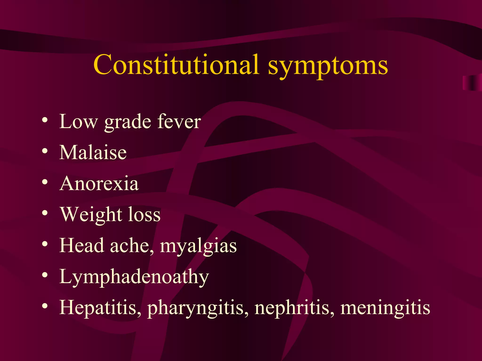 Constitutional symptoms
• Low grade fever
• Malaise
• Anorexia
• Weight loss
• Head ache, myalgias
• Lymphadenoathy
• Hepatitis, pharyngitis, nephritis, meningitis
 