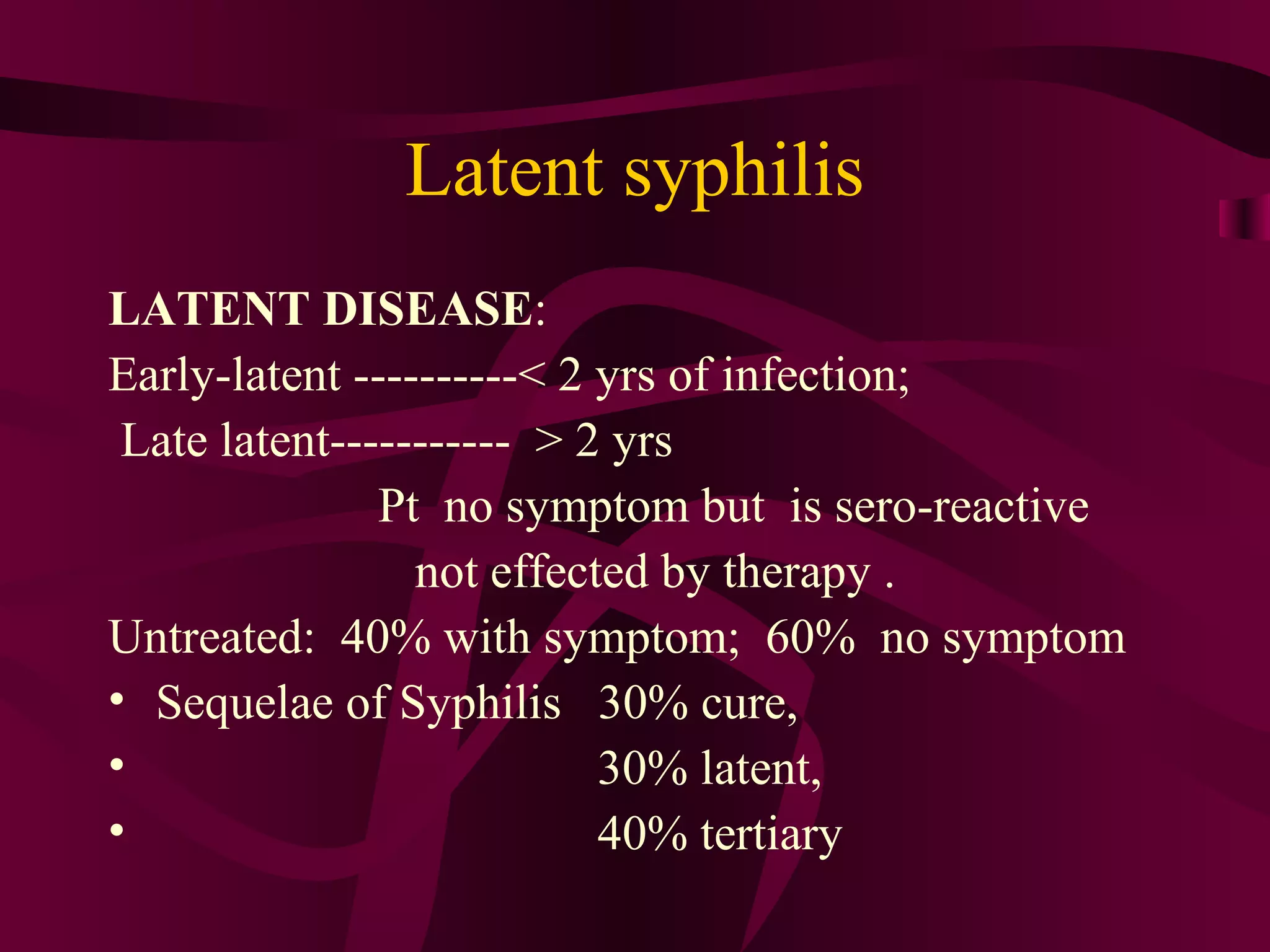 Latent syphilis
LATENT DISEASE:
Early-latent ----------< 2 yrs of infection;
Late latent----------- > 2 yrs
Pt no symptom but is sero-reactive
not effected by therapy .
Untreated: 40% with symptom; 60% no symptom
• Sequelae of Syphilis 30% cure,
• 30% latent,
• 40% tertiary
 
