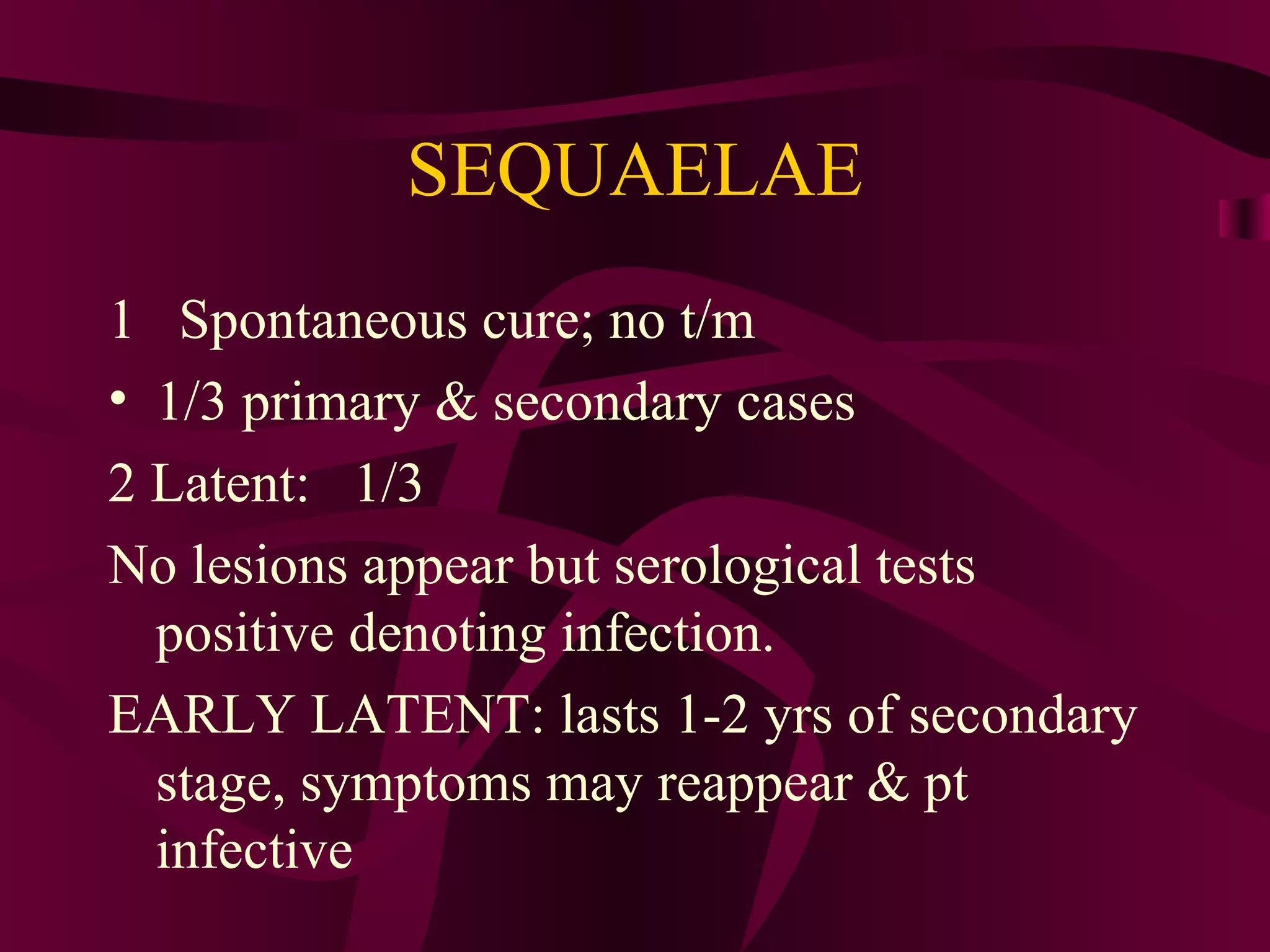 SEQUAELAE
1 Spontaneous cure; no t/m
• 1/3 primary & secondary cases
2 Latent: 1/3
No lesions appear but serological tests
positive denoting infection.
EARLY LATENT: lasts 1-2 yrs of secondary
stage, symptoms may reappear & pt
infective
 