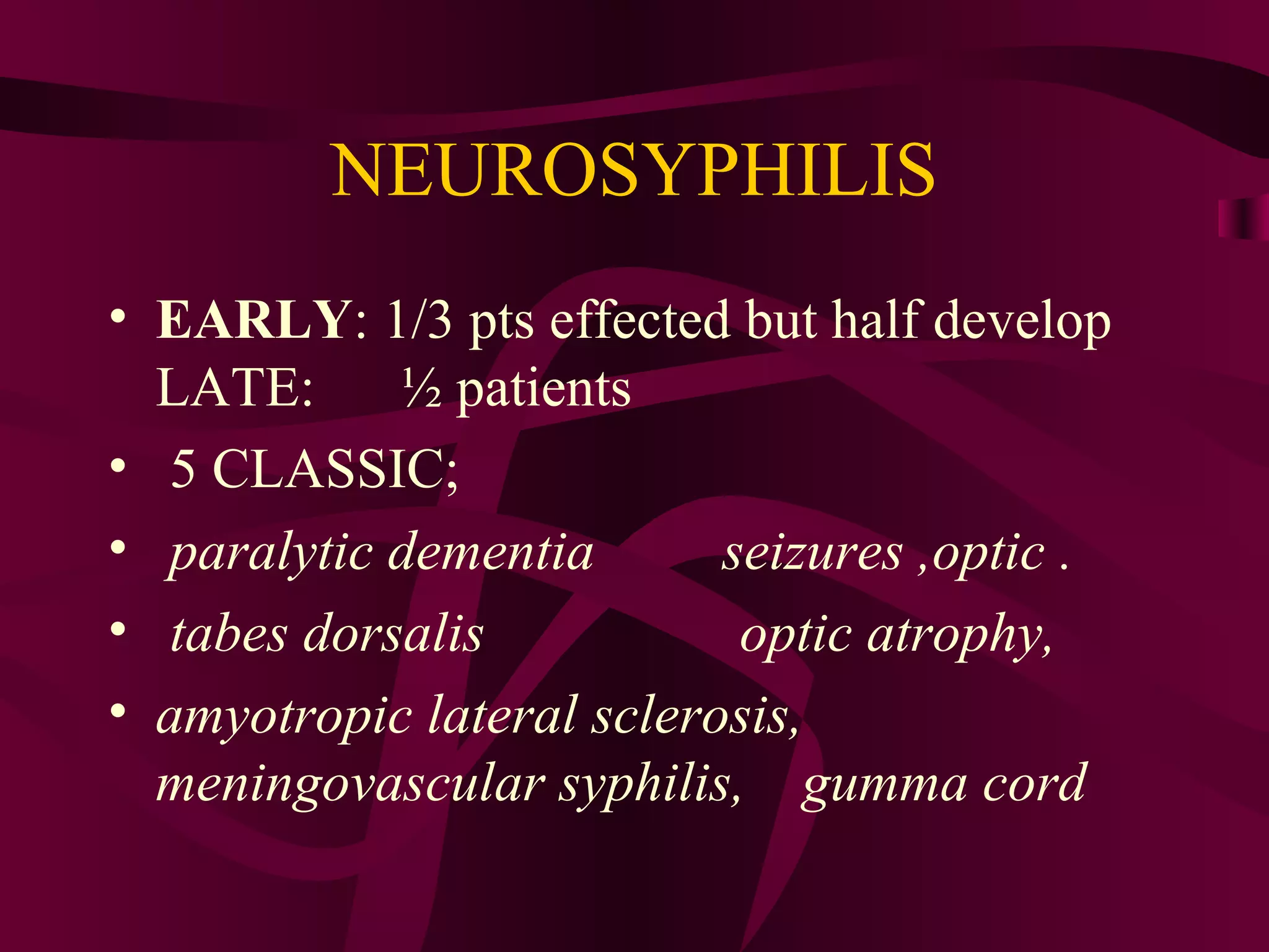 NEUROSYPHILIS
• EARLY: 1/3 pts effected but half develop
LATE: ½ patients
• 5 CLASSIC;
• paralytic dementia seizures ,optic .
• tabes dorsalis optic atrophy,
• amyotropic lateral sclerosis,
meningovascular syphilis, gumma cord
 