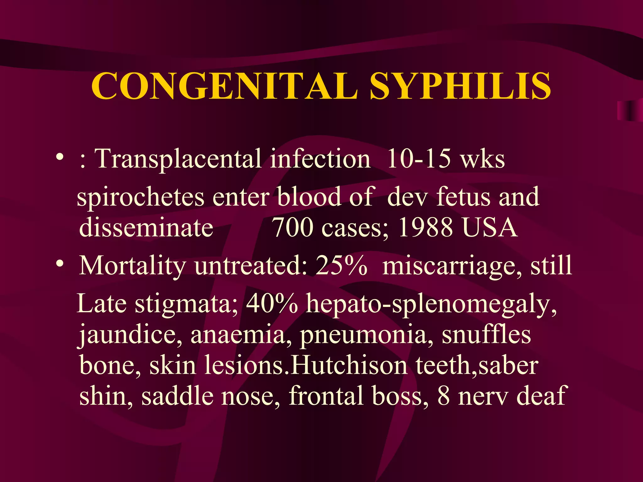 CONGENITAL SYPHILIS
• : Transplacental infection 10-15 wks
spirochetes enter blood of dev fetus and
disseminate 700 cases; 1988 USA
• Mortality untreated: 25% miscarriage, still
Late stigmata; 40% hepato-splenomegaly,
jaundice, anaemia, pneumonia, snuffles
bone, skin lesions.Hutchison teeth,saber
shin, saddle nose, frontal boss, 8 nerv deaf
 