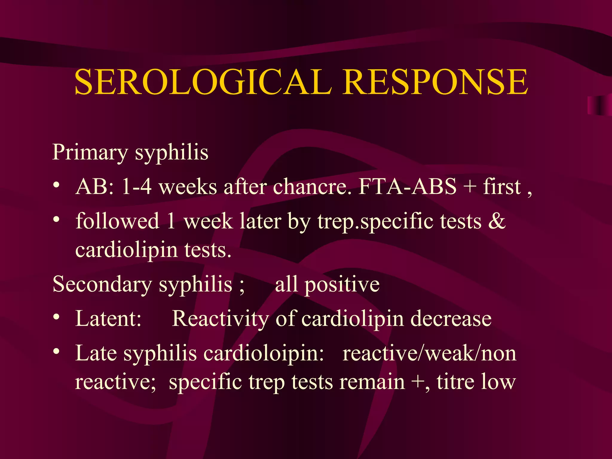 SEROLOGICAL RESPONSE
Primary syphilis
• AB: 1-4 weeks after chancre. FTA-ABS + first ,
• followed 1 week later by trep.specific tests &
cardiolipin tests.
Secondary syphilis ; all positive
• Latent: Reactivity of cardiolipin decrease
• Late syphilis cardioloipin: reactive/weak/non
reactive; specific trep tests remain +, titre low
 