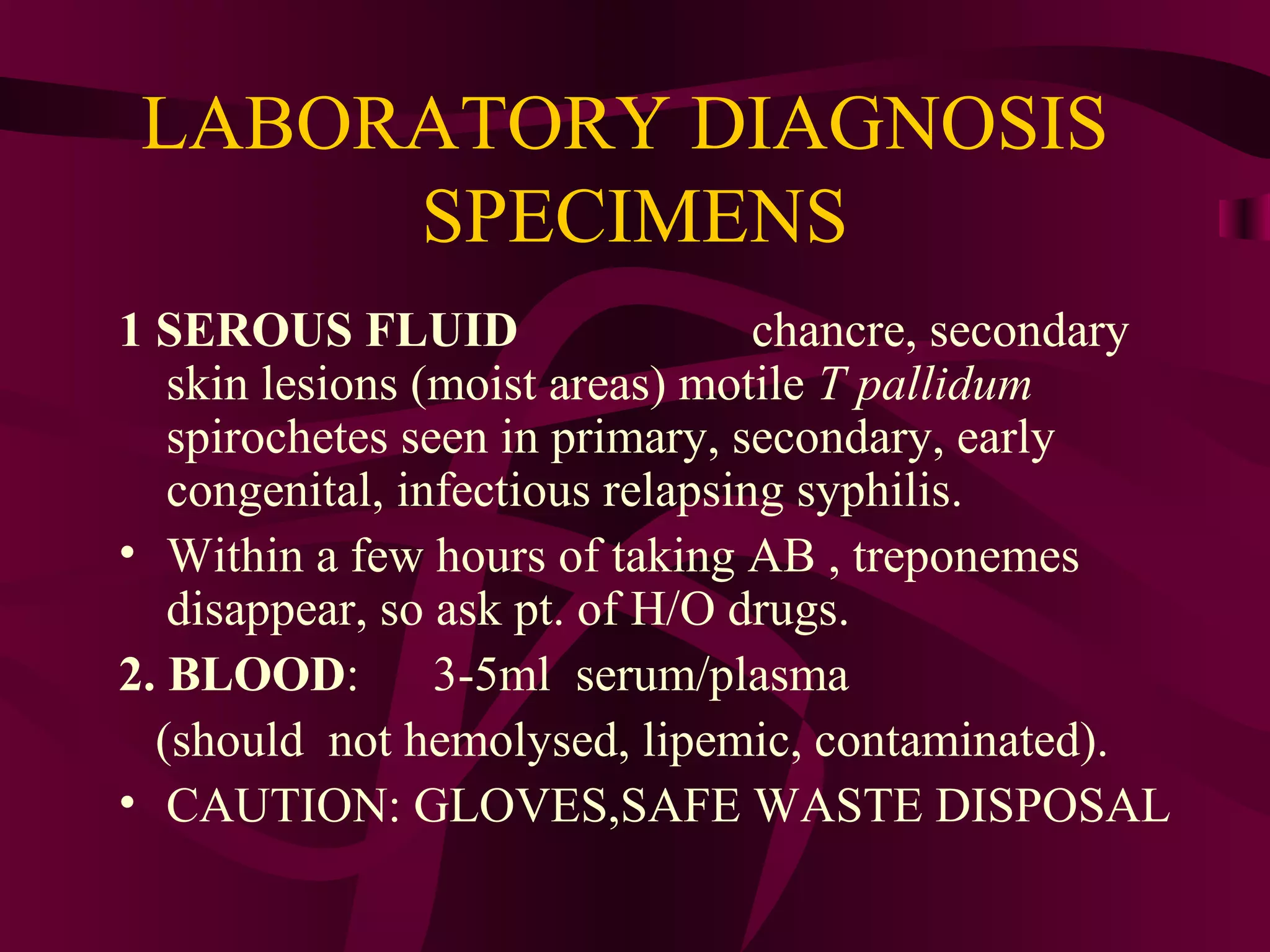 LABORATORY DIAGNOSIS
SPECIMENS
1 SEROUS FLUID chancre, secondary
skin lesions (moist areas) motile T pallidum
spirochetes seen in primary, secondary, early
congenital, infectious relapsing syphilis.
• Within a few hours of taking AB , treponemes
disappear, so ask pt. of H/O drugs.
2. BLOOD: 3-5ml serum/plasma
(should not hemolysed, lipemic, contaminated).
• CAUTION: GLOVES,SAFE WASTE DISPOSAL
 