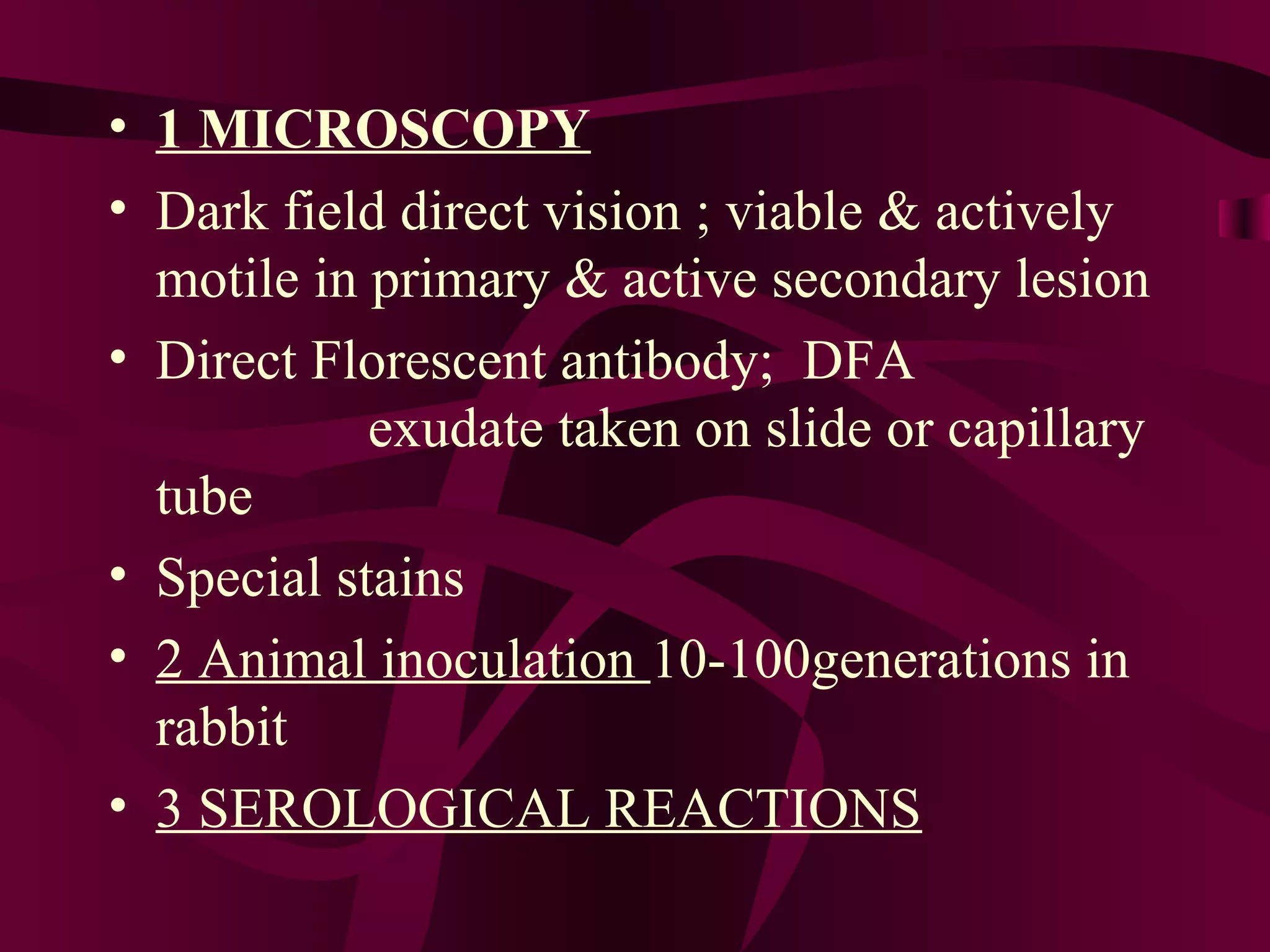 • 1 MICROSCOPY
• Dark field direct vision ; viable & actively
motile in primary & active secondary lesion
• Direct Florescent antibody; DFA
exudate taken on slide or capillary
tube
• Special stains
• 2 Animal inoculation 10-100generations in
rabbit
• 3 SEROLOGICAL REACTIONS
 