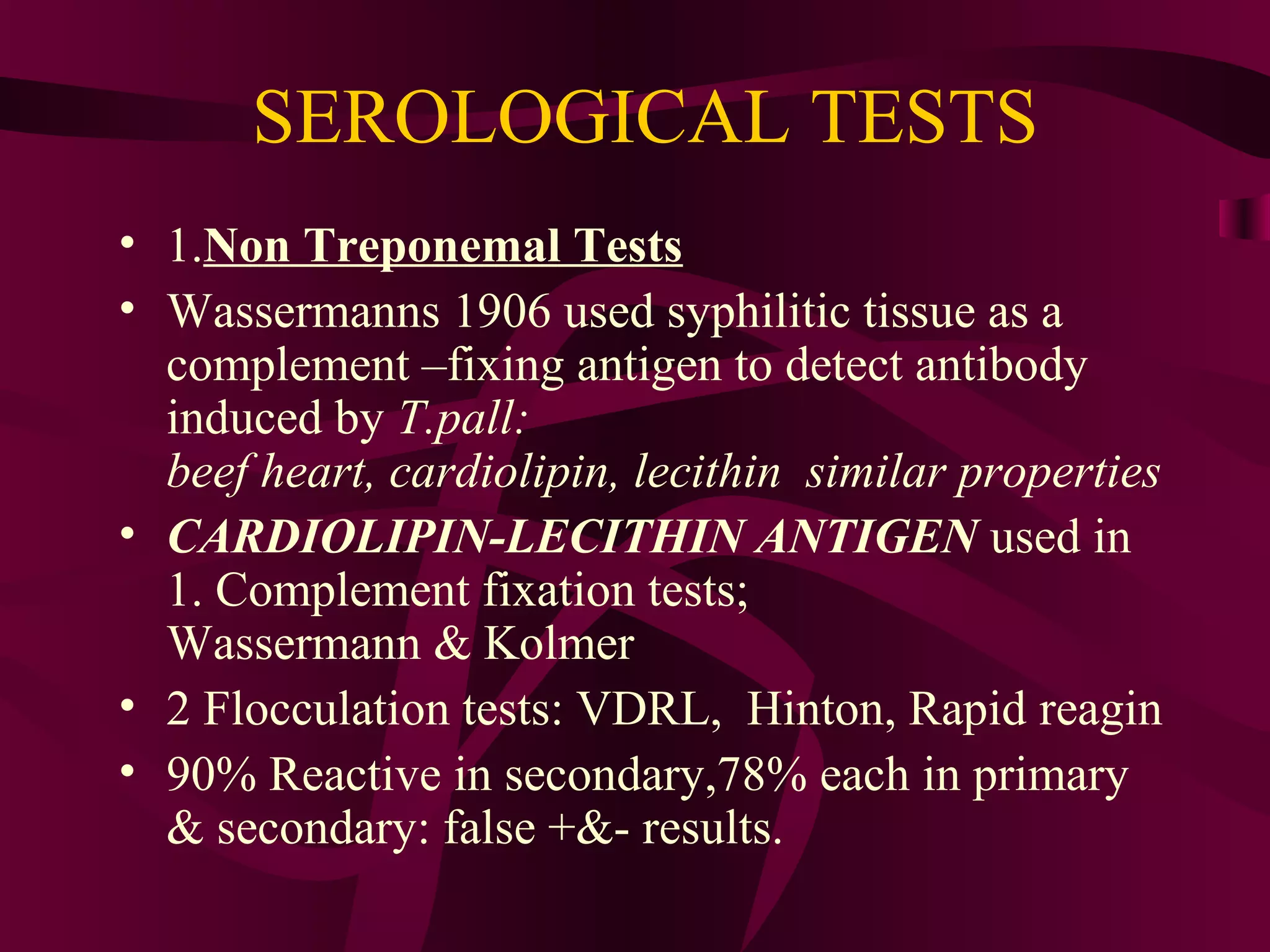 SEROLOGICAL TESTS
• 1.Non Treponemal Tests
• Wassermanns 1906 used syphilitic tissue as a
complement –fixing antigen to detect antibody
induced by T.pall:
beef heart, cardiolipin, lecithin similar properties
• CARDIOLIPIN-LECITHIN ANTIGEN used in
1. Complement fixation tests;
Wassermann & Kolmer
• 2 Flocculation tests: VDRL, Hinton, Rapid reagin
• 90% Reactive in secondary,78% each in primary
& secondary: false +&- results.
 
