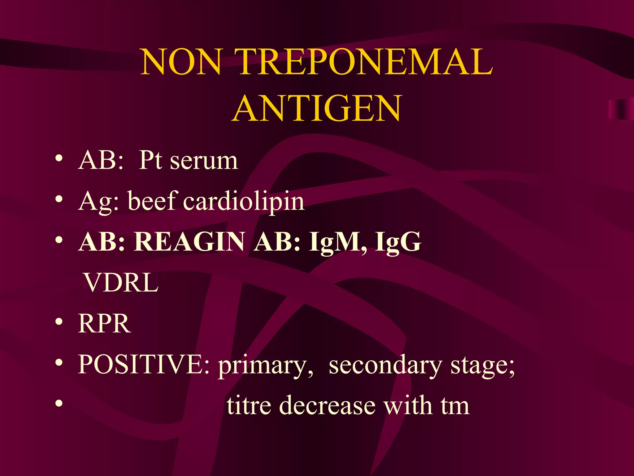 NON TREPONEMAL
ANTIGEN
• AB: Pt serum
• Ag: beef cardiolipin
• AB: REAGIN AB: IgM, IgG
VDRL
• RPR
• POSITIVE: primary, secondary stage;
• titre decrease with tm
 