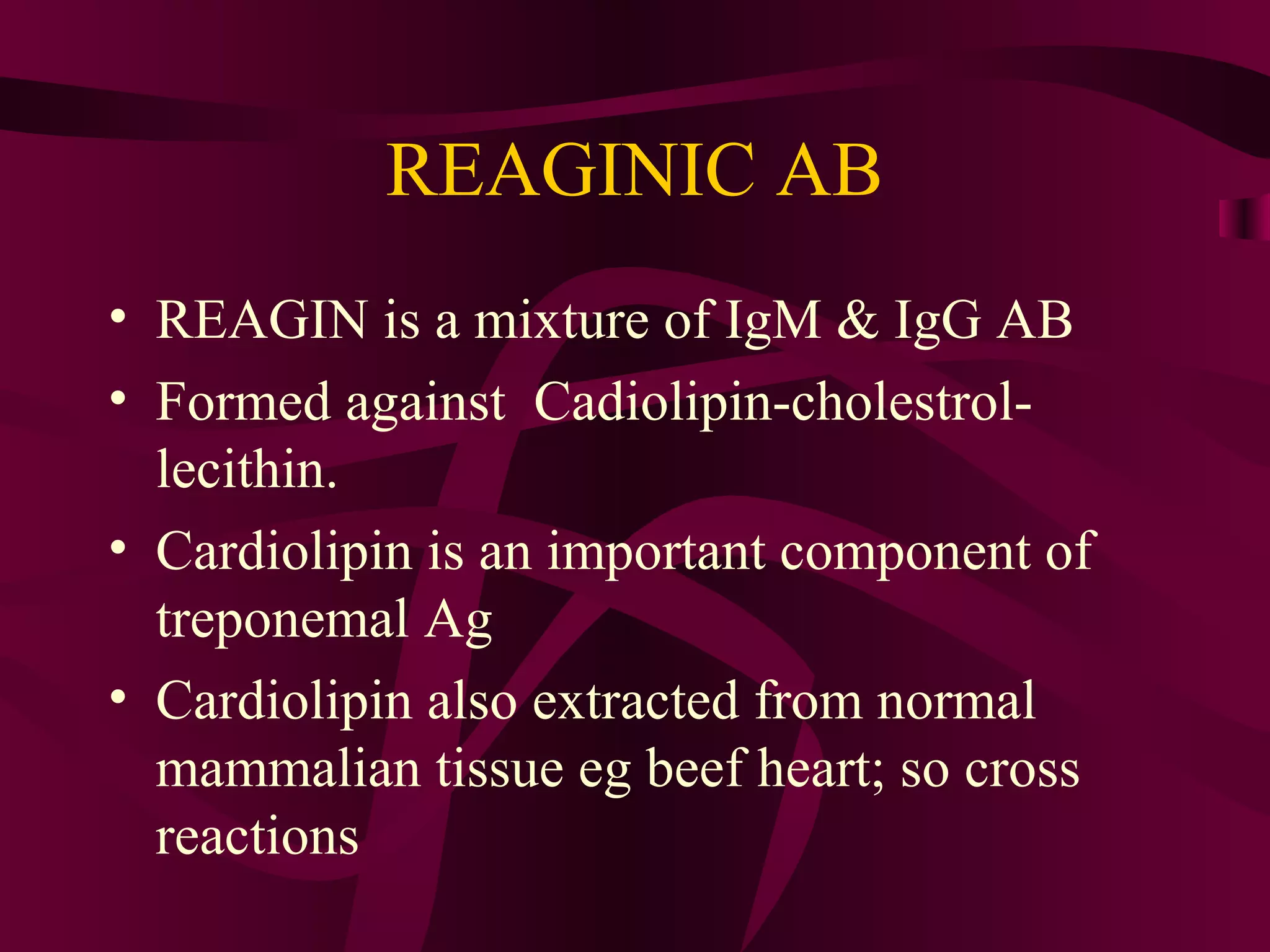 REAGINIC AB
• REAGIN is a mixture of IgM & IgG AB
• Formed against Cadiolipin-cholestrol-
lecithin.
• Cardiolipin is an important component of
treponemal Ag
• Cardiolipin also extracted from normal
mammalian tissue eg beef heart; so cross
reactions
 