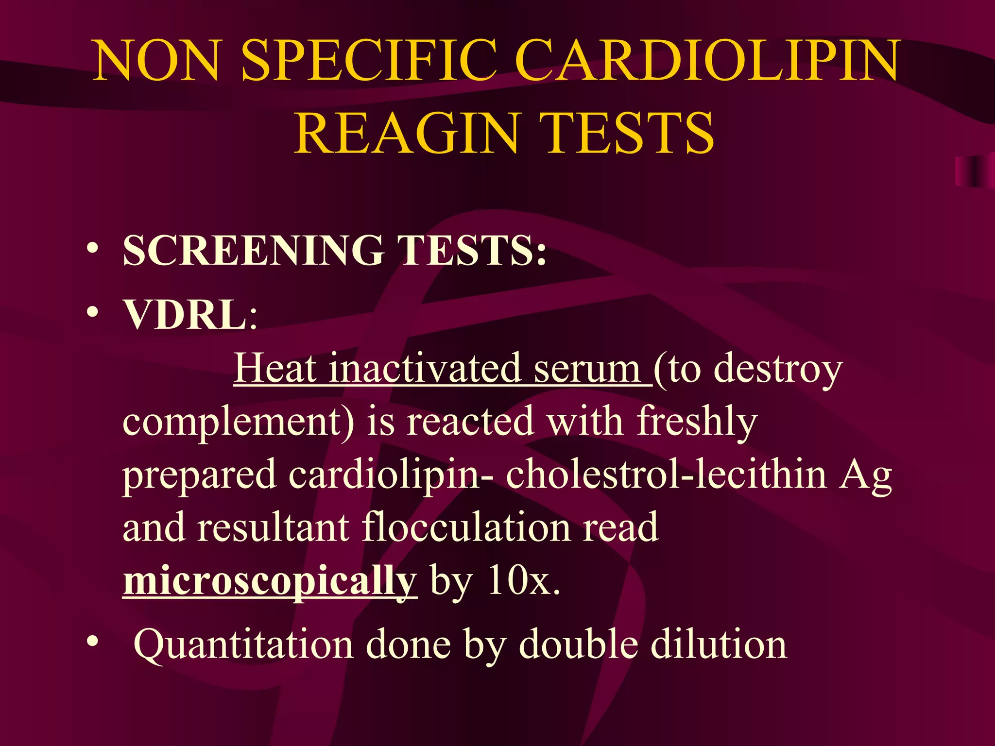 NON SPECIFIC CARDIOLIPIN
REAGIN TESTS
• SCREENING TESTS:
• VDRL:
Heat inactivated serum (to destroy
complement) is reacted with freshly
prepared cardiolipin- cholestrol-lecithin Ag
and resultant flocculation read
microscopically by 10x.
• Quantitation done by double dilution
 