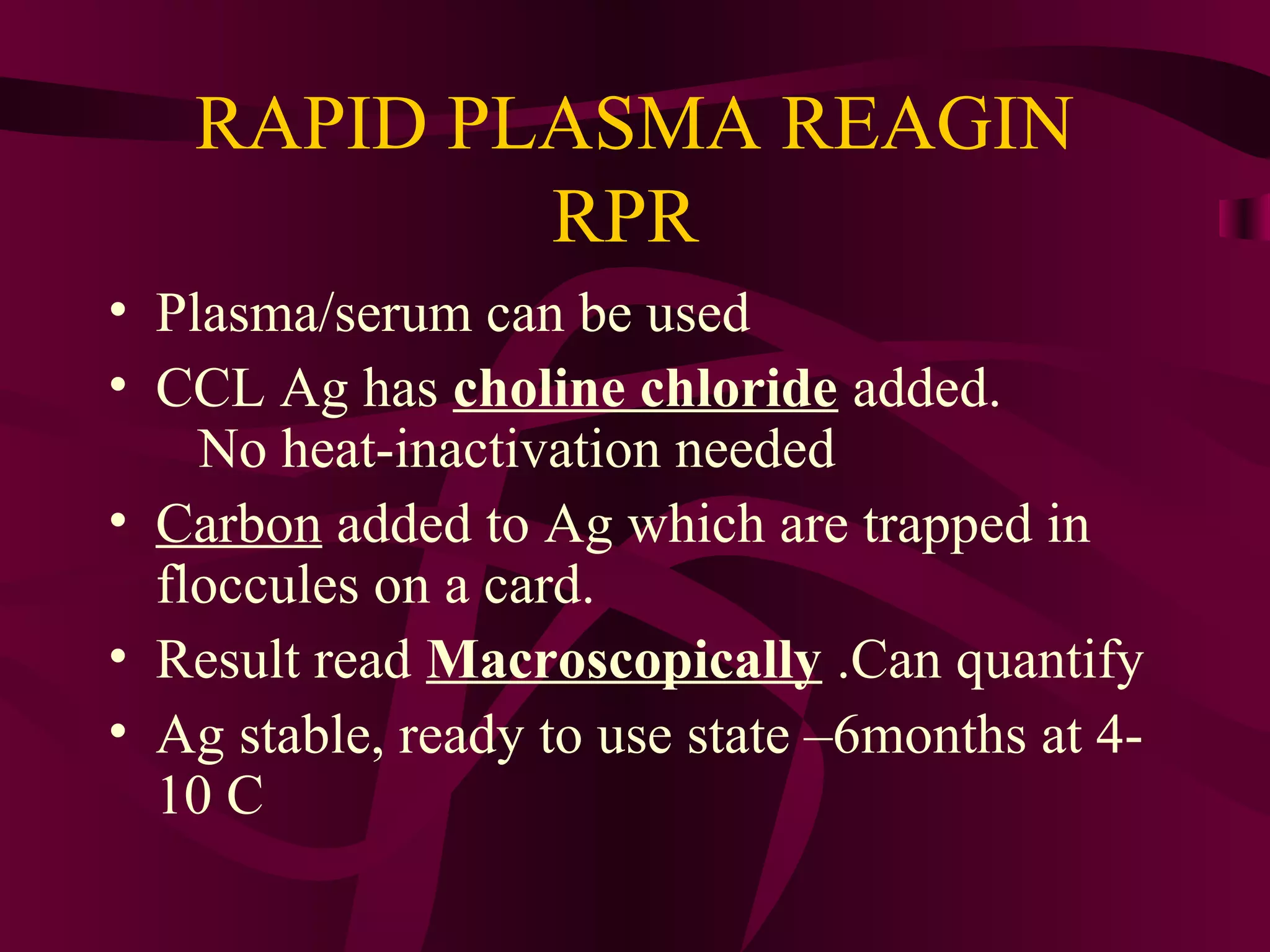 RAPID PLASMA REAGIN
RPR
• Plasma/serum can be used
• CCL Ag has choline chloride added.
No heat-inactivation needed
• Carbon added to Ag which are trapped in
floccules on a card.
• Result read Macroscopically .Can quantify
• Ag stable, ready to use state –6months at 4-
10 C
 