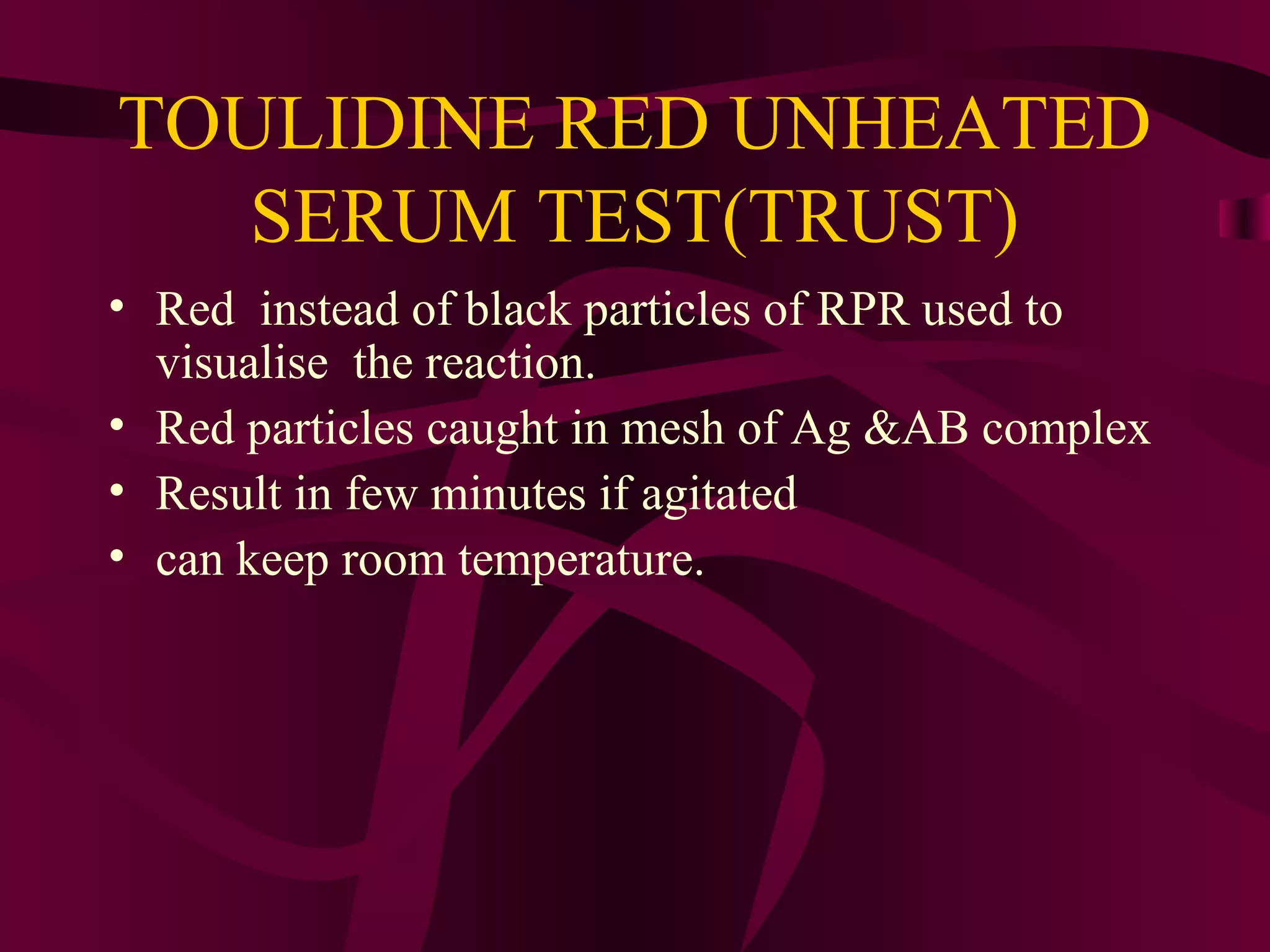 TOULIDINE RED UNHEATED
SERUM TEST(TRUST)
• Red instead of black particles of RPR used to
visualise the reaction.
• Red particles caught in mesh of Ag &AB complex
• Result in few minutes if agitated
• can keep room temperature.
 