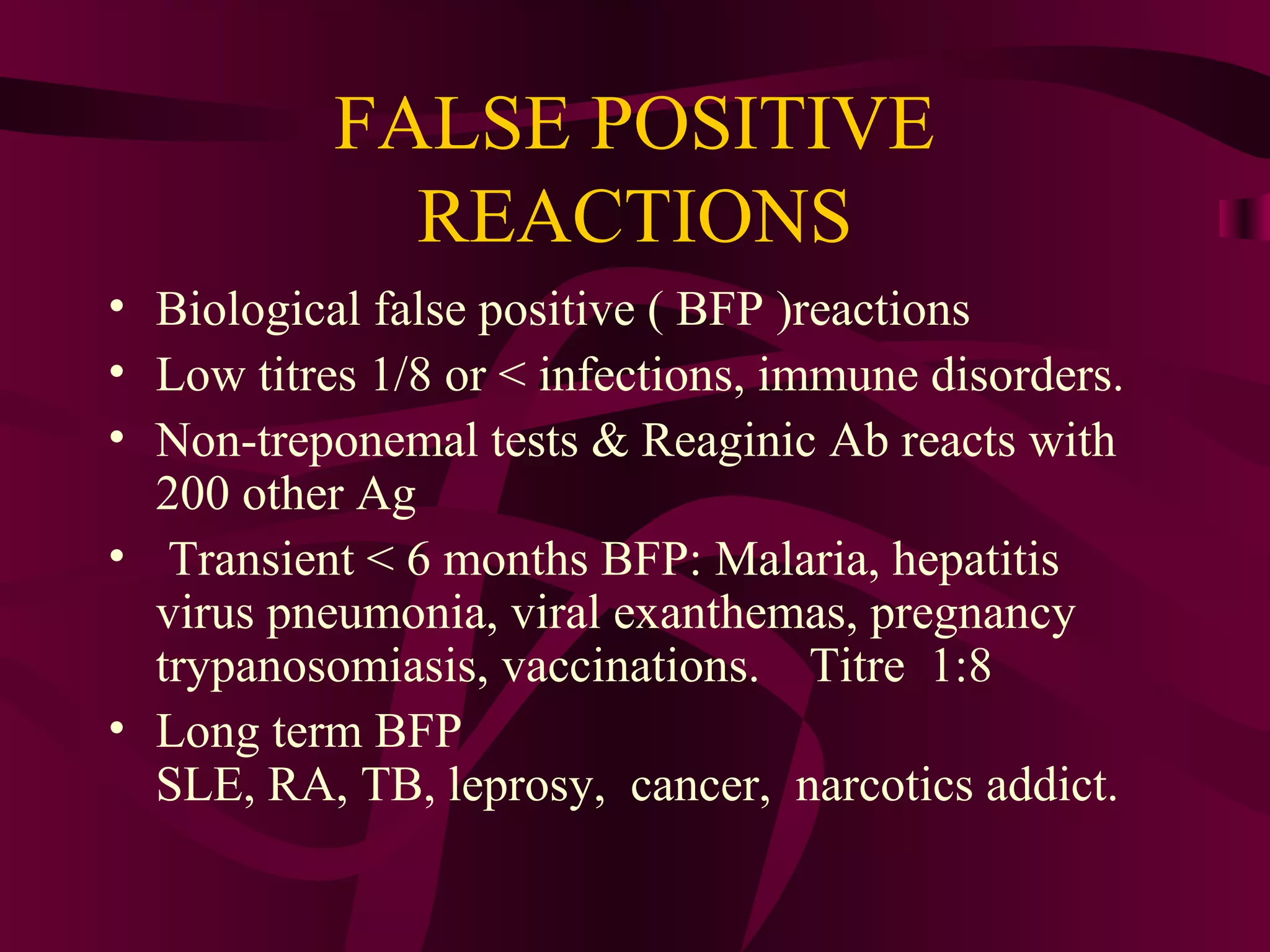 FALSE POSITIVE
REACTIONS
• Biological false positive ( BFP )reactions
• Low titres 1/8 or < infections, immune disorders.
• Non-treponemal tests & Reaginic Ab reacts with
200 other Ag
• Transient < 6 months BFP: Malaria, hepatitis
virus pneumonia, viral exanthemas, pregnancy
trypanosomiasis, vaccinations. Titre 1:8
• Long term BFP
SLE, RA, TB, leprosy, cancer, narcotics addict.
 