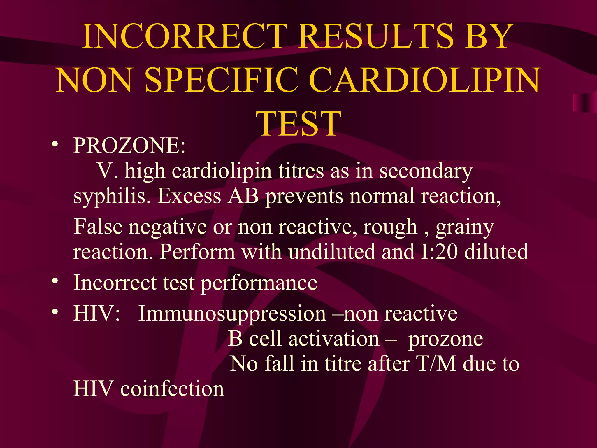 INCORRECT RESULTS BY
NON SPECIFIC CARDIOLIPIN
TEST• PROZONE:
V. high cardiolipin titres as in secondary
syphilis. Excess AB prevents normal reaction,
False negative or non reactive, rough , grainy
reaction. Perform with undiluted and I:20 diluted
• Incorrect test performance
• HIV: Immunosuppression –non reactive
B cell activation – prozone
No fall in titre after T/M due to
HIV coinfection
 